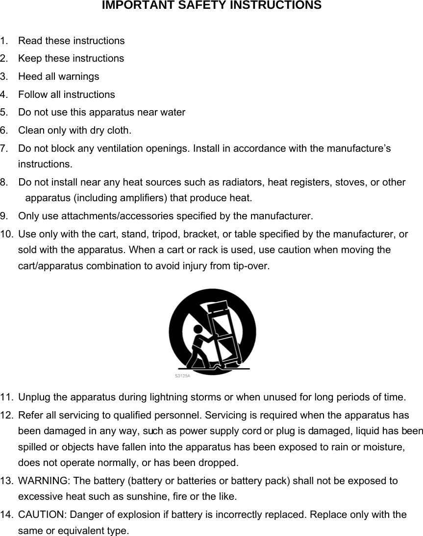  IMPORTANT SAFETY INSTRUCTIONS  1.  Read these instructions   2.  Keep these instructions   3.  Heed all warnings   4.  Follow all instructions   5.  Do not use this apparatus near water 6.  Clean only with dry cloth. 7.  Do not block any ventilation openings. Install in accordance with the manufacture’s instructions. 8.    Do not install near any heat sources such as radiators, heat registers, stoves, or other apparatus (including amplifiers) that produce heat. 9.  Only use attachments/accessories specified by the manufacturer. 10.  Use only with the cart, stand, tripod, bracket, or table specified by the manufacturer, or sold with the apparatus. When a cart or rack is used, use caution when moving the cart/apparatus combination to avoid injury from tip-over.  11.  Unplug the apparatus during lightning storms or when unused for long periods of time. 12.  Refer all servicing to qualified personnel. Servicing is required when the apparatus has been damaged in any way, such as power supply cord or plug is damaged, liquid has been spilled or objects have fallen into the apparatus has been exposed to rain or moisture, does not operate normally, or has been dropped.   13.  WARNING: The battery (battery or batteries or battery pack) shall not be exposed to excessive heat such as sunshine, fire or the like.   14.  CAUTION: Danger of explosion if battery is incorrectly replaced. Replace only with the same or equivalent type.           