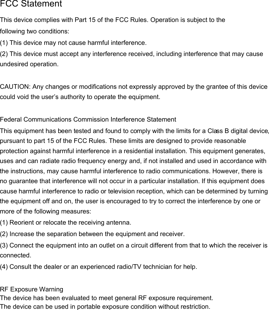  FCC Statement This device complies with Part 15 of the FCC Rules. Operation is subject to the following two conditions: (1) This device may not cause harmful interference. (2) This device must accept any interference received, including interference that may cause undesired operation.    CAUTION: Any changes or modifications not expressly approved by the grantee of this device could void the user’s authority to operate the equipment.  Federal Communications Commission Interference Statement This equipment has been tested and found to comply with the limits for a Class B digital device, pursuant to part 15 of the FCC Rules. These limits are designed to provide reasonable protection against harmful interference in a residential installation. This equipment generates, uses and can radiate radio frequency energy and, if not installed and used in accordance with the instructions, may cause harmful interference to radio communications. However, there is no guarantee that interference will not occur in a particular installation. If this equipment does cause harmful interference to radio or television reception, which can be determined by turning the equipment off and on, the user is encouraged to try to correct the interference by one or more of the following measures: (1) Reorient or relocate the receiving antenna. (2) Increase the separation between the equipment and receiver. (3) Connect the equipment into an outlet on a circuit different from that to which the receiver is connected. (4) Consult the dealer or an experienced radio/TV technician for help.  RF Exposure Warning The device has been evaluated to meet general RF exposure requirement. The device can be used in portable exposure condition without restriction.          