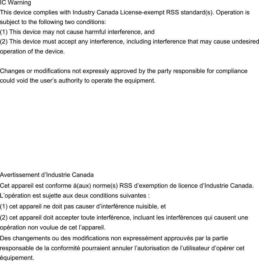  IC Warning This device complies with Industry Canada License-exempt RSS standard(s). Operation is subject to the following two conditions: (1) This device may not cause harmful interference, and (2) This device must accept any interference, including interference that may cause undesired operation of the device.    Changes or modifications not expressly approved by the party responsible for compliance could void the user’s authority to operate the equipment.       Avertissement d’Industrie Canada Cet appareil est conforme à(aux) norme(s) RSS d’exemption de licence d’Industrie Canada. L’opération est sujette aux deux conditions suivantes : (1) cet appareil ne doit pas causer d’interférence nuisible, et (2) cet appareil doit accepter toute interférence, incluant les interférences qui causent une opération non voulue de cet l’appareil.   Des changements ou des modifications non expressément approuvés par la partie responsable de la conformité pourraient annuler l’autorisation de l’utilisateur d’opérer cet équipement.  