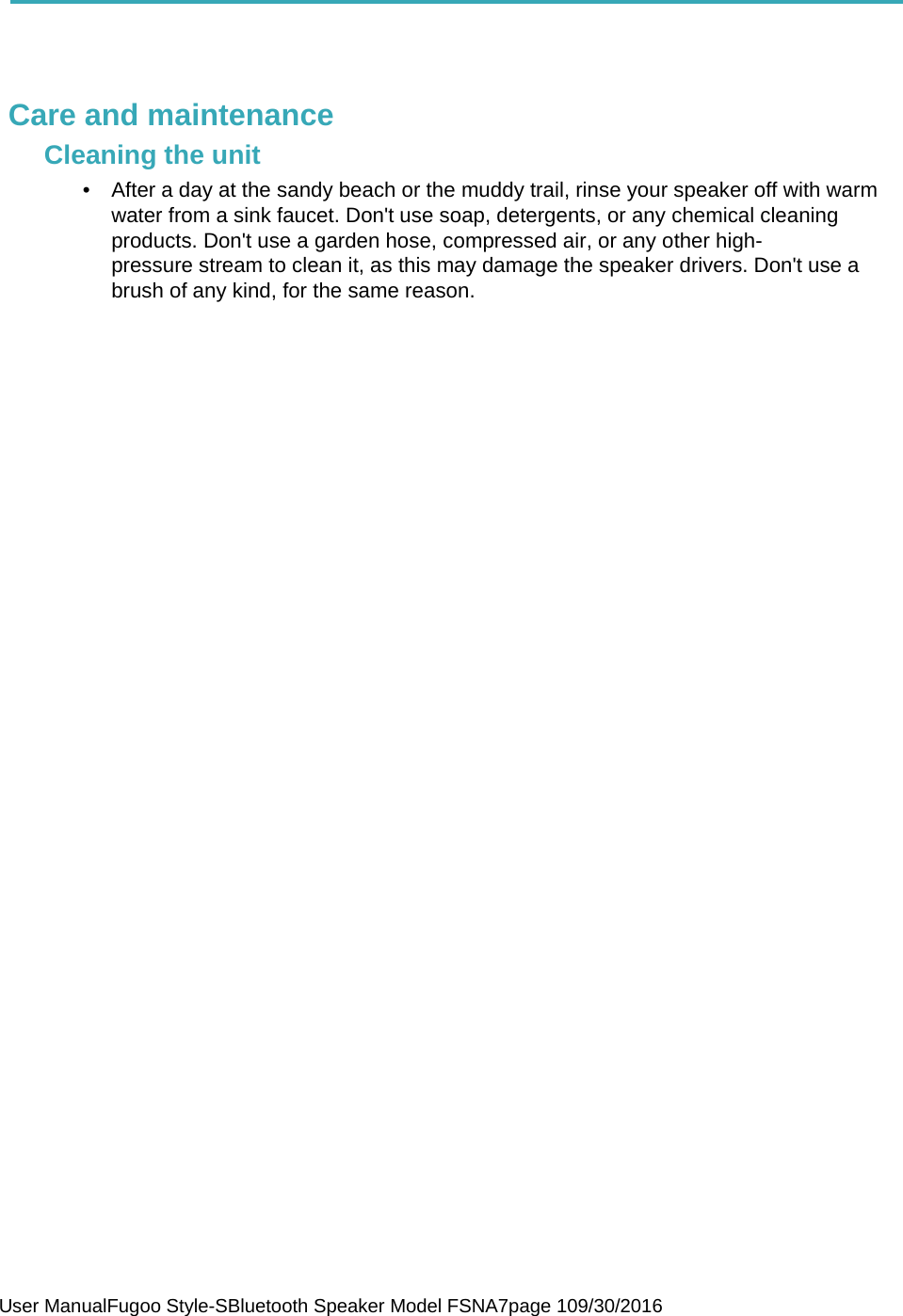  User ManualFugoo Style-SBluetooth Speaker Model FSNA7page 109/30/2016     Care and maintenance Cleaning the unit •  After a day at the sandy beach or the muddy trail, rinse your speaker off with warm water from a sink faucet. Don&apos;t use soap, detergents, or any chemical cleaning products. Don&apos;t use a garden hose, compressed air, or any other high-pressure stream to clean it, as this may damage the speaker drivers. Don&apos;t use a brush of any kind, for the same reason.   