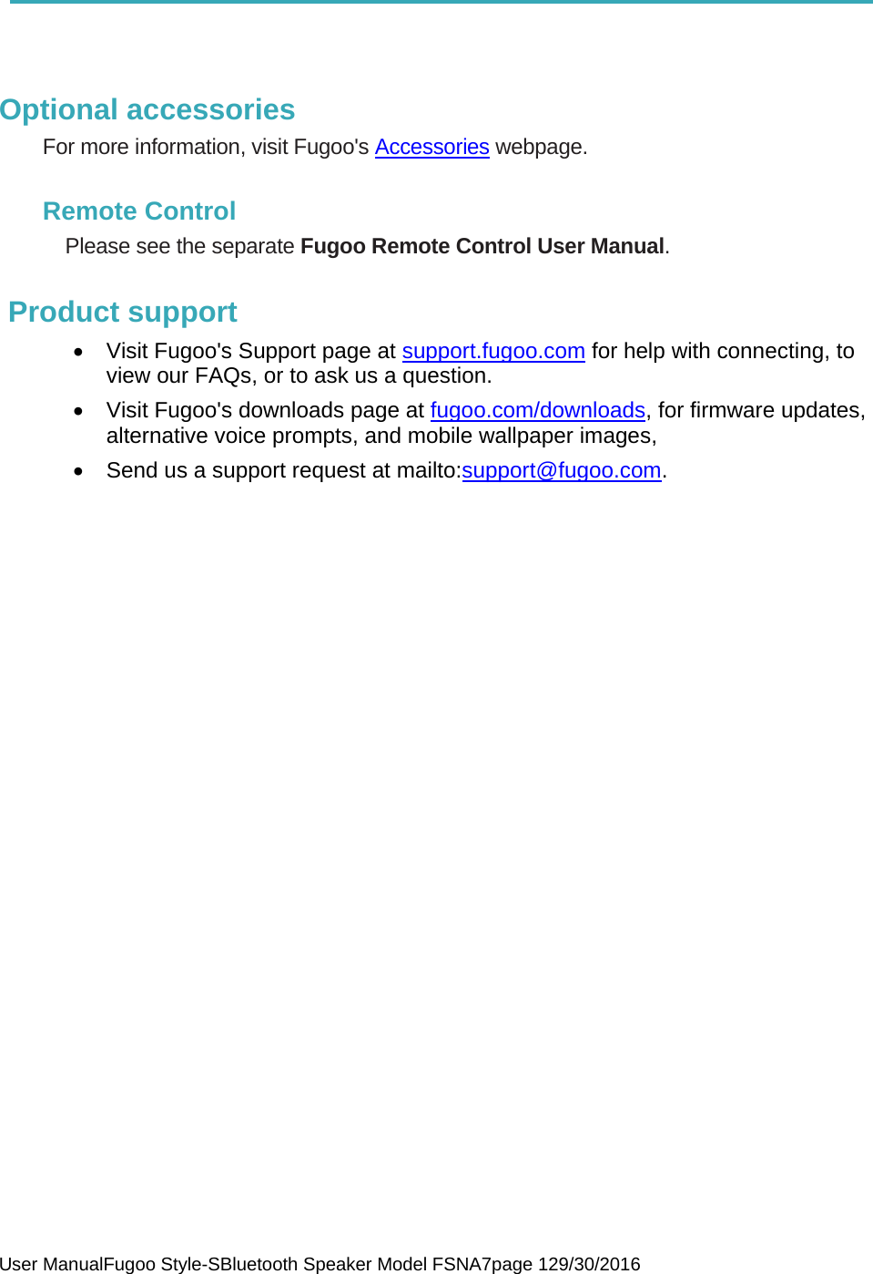  User ManualFugoo Style-SBluetooth Speaker Model FSNA7page 129/30/2016     Optional accessories For more information, visit Fugoo&apos;s Accessories webpage.  Remote Control Please see the separate Fugoo Remote Control User Manual.  Product support •  Visit Fugoo&apos;s Support page at support.fugoo.com for help with connecting, to view our FAQs, or to ask us a question. •  Visit Fugoo&apos;s downloads page at fugoo.com/downloads, for firmware updates, alternative voice prompts, and mobile wallpaper images, •  Send us a support request at mailto:support@fugoo.com.   