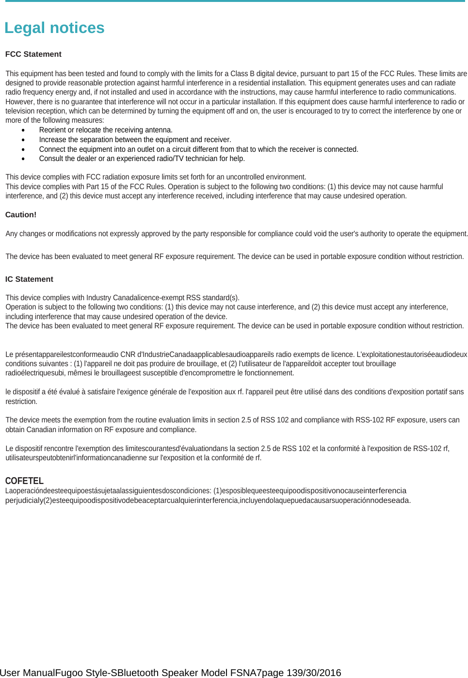  User ManualFugoo Style-SBluetooth Speaker Model FSNA7page 139/30/2016   Legal notices  FCC Statement  This equipment has been tested and found to comply with the limits for a Class B digital device, pursuant to part 15 of the FCC Rules. These limits are designed to provide reasonable protection against harmful interference in a residential installation. This equipment generates uses and can radiate radio frequency energy and, if not installed and used in accordance with the instructions, may cause harmful interference to radio communications.  However, there is no guarantee that interference will not occur in a particular installation. If this equipment does cause harmful interference to radio or television reception, which can be determined by turning the equipment off and on, the user is encouraged to try to correct the interference by one or more of the following measures: •  Reorient or relocate the receiving antenna. •  Increase the separation between the equipment and receiver.  •  Connect the equipment into an outlet on a circuit different from that to which the receiver is connected. •  Consult the dealer or an experienced radio/TV technician for help.  This device complies with FCC radiation exposure limits set forth for an uncontrolled environment. This device complies with Part 15 of the FCC Rules. Operation is subject to the following two conditions: (1) this device may not cause harmful  interference, and (2) this device must accept any interference received, including interference that may cause undesired operation.   Caution!  Any changes or modifications not expressly approved by the party responsible for compliance could void the user&apos;s authority to operate the equipment.  The device has been evaluated to meet general RF exposure requirement. The device can be used in portable exposure condition without restriction.   IC Statement  This device complies with Industry Canadalicence-exempt RSS standard(s).  Operation is subject to the following two conditions: (1) this device may not cause interference, and (2) this device must accept any interference,  including interference that may cause undesired operation of the device. The device has been evaluated to meet general RF exposure requirement. The device can be used in portable exposure condition without restriction.    Le présentappareilestconformeaudio CNR d&apos;IndustrieCanadaapplicablesaudioappareils radio exempts de licence. L&apos;exploitationestautoriséeaudiodeux conditions suivantes : (1) l&apos;appareil ne doit pas produire de brouillage, et (2) l&apos;utilisateur de l&apos;appareildoit accepter tout brouillage radioélectriquesubi, mêmesi le brouillageest susceptible d&apos;encompromettre le fonctionnement.  le dispositif a été évalué à satisfaire l&apos;exigence générale de l&apos;exposition aux rf. l&apos;appareil peut être utilisé dans des conditions d&apos;exposition portatif sans restriction.  The device meets the exemption from the routine evaluation limits in section 2.5 of RSS 102 and compliance with RSS-102 RF exposure, users can obtain Canadian information on RF exposure and compliance.  Le dispositif rencontre l&apos;exemption des limitescourantesd&apos;évaluationdans la section 2.5 de RSS 102 et la conformité à l&apos;exposition de RSS-102 rf,  utilisateurspeutobtenirl&apos;informationcanadienne sur l&apos;exposition et la conformité de rf.  COFETEL Laoperacióndeesteequipoestásujetaalassiguientesdoscondiciones: (1)esposiblequeesteequipoodispositivonocauseinterferencia perjudicialy(2)esteequipoodispositivodebeaceptarcualquierinterferencia,incluyendolaquepuedacausarsuoperaciónnodeseada.     