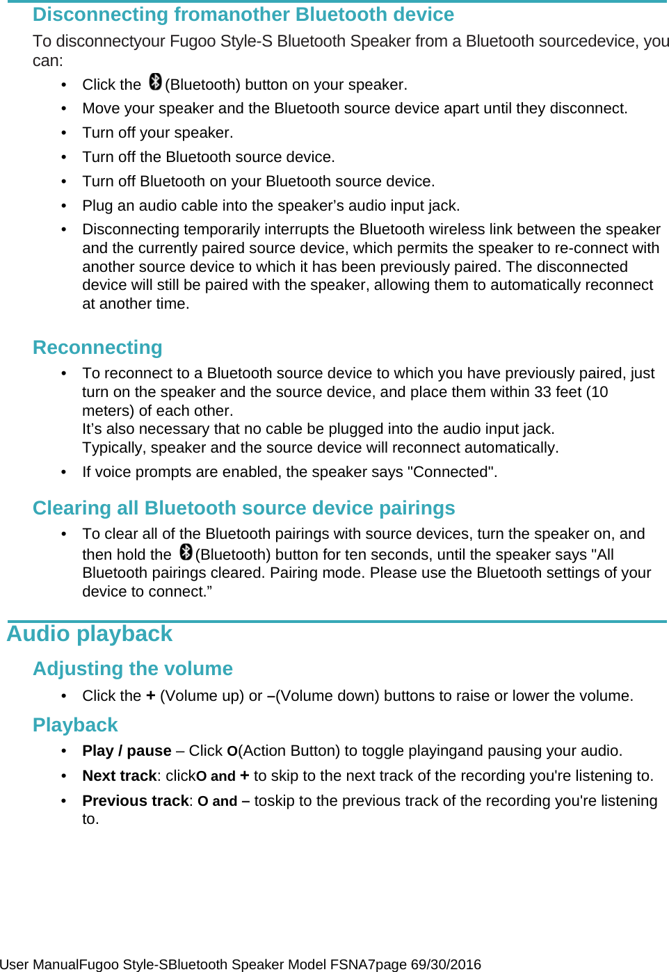  User ManualFugoo Style-SBluetooth Speaker Model FSNA7page 69/30/2016  Disconnecting fromanother Bluetooth device To disconnectyour Fugoo Style-S Bluetooth Speaker from a Bluetooth sourcedevice, you can: •  Click the  (Bluetooth) button on your speaker. •  Move your speaker and the Bluetooth source device apart until they disconnect. •  Turn off your speaker. •  Turn off the Bluetooth source device. •  Turn off Bluetooth on your Bluetooth source device. •  Plug an audio cable into the speaker’s audio input jack. •  Disconnecting temporarily interrupts the Bluetooth wireless link between the speaker and the currently paired source device, which permits the speaker to re-connect with another source device to which it has been previously paired. The disconnected device will still be paired with the speaker, allowing them to automatically reconnect at another time.   Reconnecting •  To reconnect to a Bluetooth source device to which you have previously paired, just turn on the speaker and the source device, and place them within 33 feet (10 meters) of each other.  It’s also necessary that no cable be plugged into the audio input jack.  Typically, speaker and the source device will reconnect automatically. •  If voice prompts are enabled, the speaker says &quot;Connected&quot;.  Clearing all Bluetooth source device pairings •  To clear all of the Bluetooth pairings with source devices, turn the speaker on, and then hold the  (Bluetooth) button for ten seconds, until the speaker says &quot;All Bluetooth pairings cleared. Pairing mode. Please use the Bluetooth settings of your device to connect.”  Audio playback    Adjusting the volume • Click the + (Volume up) or –(Volume down) buttons to raise or lower the volume.  Playback •  Play / pause – Click O(Action Button) to toggle playingand pausing your audio. •  Next track: clickO and + to skip to the next track of the recording you&apos;re listening to. •  Previous track: O and – toskip to the previous track of the recording you&apos;re listening to.     