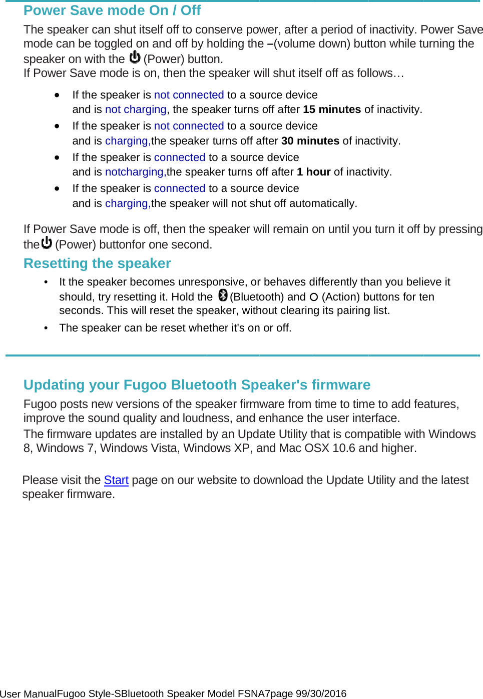  User Man PoThemodspeIf Po If PotheRe UpFugimpThe8, W Pleaspe           nualFugoo Stwer Savee speaker cde can be teaker on witower Save• If theand i• If theand i• If theand i• If theand iower Save (Power)setting t• It the spshould, seconds• The spe pdating ygoo posts nprove the soe firmware uWindows 7,ase visit theaker firmwatyle-SBluetooe mode Ocan shut itstoggled on th the   (P mode is oe speaker iss not charge speaker iss charging,e speaker iss notchargie speaker iss charging, mode is of buttonfor othe speapeaker becotry resettins. This will reaker can byour Fugonew versionound qualitupdates ar, Windows e Start pagare. oth Speaker On / Offelf off to coand off byPower) buttn, then thes not connecging, the spes not connecthe speakes connectedng,the speas connectedthe speakeff, then theone secondker omes unresg it. Hold threset the spbe reset wheoo Bluetns of the spty and loudre installed Vista, Windge on our wModel FSNAonserve powholding theton. e speaker wcted to a soeaker turns cted to a soer turns off a to a sourceaker turns o to a sourceer will not sh speaker wd. sponsive, orhe (Bluetopeaker, withether it&apos;s ontooth Sppeaker firmwness, and eby an Upddows XP, awebsite to dA7page 99/3wer, after ae –(volumewill shut itseource deviceoff after 15ource deviceafter 30 mine device  off after 1 hoe device  hut off automwill remain or behaves dooth) and {hout clearing or off. eaker&apos;s fware from enhance thate Utility tand Mac Oownload th30/2016 a period of e down) butelf off as fole  5 minutes oe  nutes of inaour of inactmatically. on until youdifferently th{ (Action) bg its pairingfirmwaretime to timhe user intehat is compSX 10.6 anhe Update Uinactivity. Ptton while tllows… of inactivity. activity. tivity. u turn it off han you belibuttons for teg list. e e to add feerface. patible withnd higher. Utility and tPower Saveurning the by pressingeve it en eatures, h Windows the latest e g 