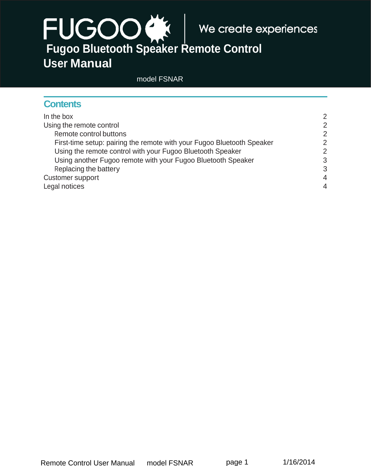 Remote Control User Manual      model FSNAR  page 1                 1/16/2014  Fugoo Bluetooth Speaker Remote Control User Manual                                 model FSNAR      Contents In the box  2 Using the remote control 2 Remote control buttons  2 First-time setup: pairing the remote with your Fugoo Bluetooth Speaker  2 Using the remote control with your Fugoo Bluetooth Speaker  2 Using another Fugoo remote with your Fugoo Bluetooth Speaker  3 Replacing the battery  3 Customer support 4 Legal notices  4   