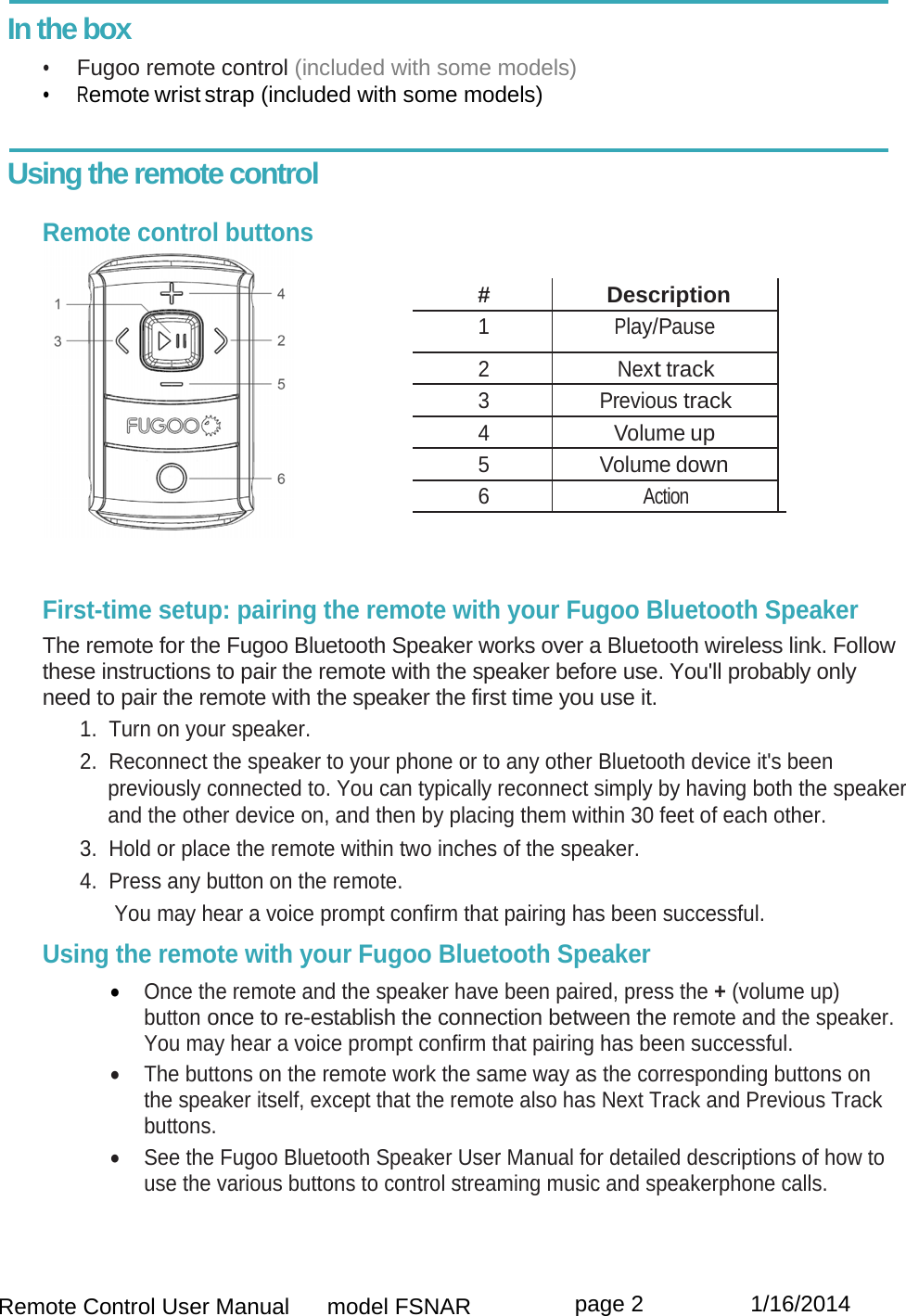  Remote Control User Manual      model FSNAR  page 2                 1/16/2014  In the box •  Fugoo remote control (included with some models) •  Remote wrist strap (included with some models)   Using the remote control      Remote control buttons  # Description 1 Play/Pause 2 Next track 3 Previous track 4 Volume up 5 Volume down 6 Action    First-time setup: pairing the remote with your Fugoo Bluetooth Speaker  The remote for the Fugoo Bluetooth Speaker works over a Bluetooth wireless link. Follow these instructions to pair the remote with the speaker before use. You&apos;ll probably only need to pair the remote with the speaker the first time you use it. 1.  Turn on your speaker. 2.  Reconnect the speaker to your phone or to any other Bluetooth device it&apos;s been previously connected to. You can typically reconnect simply by having both the speaker and the other device on, and then by placing them within 30 feet of each other. 3.  Hold or place the remote within two inches of the speaker. 4.  Press any button on the remote.       You may hear a voice prompt confirm that pairing has been successful. Using the remote with your Fugoo Bluetooth Speaker   Once the remote and the speaker have been paired, press the + (volume up) button once to re-establish the connection between the remote and the speaker. You may hear a voice prompt confirm that pairing has been successful.  The buttons on the remote work the same way as the corresponding buttons on the speaker itself, except that the remote also has Next Track and Previous Track buttons.   See the Fugoo Bluetooth Speaker User Manual for detailed descriptions of how to use the various buttons to control streaming music and speakerphone calls.   