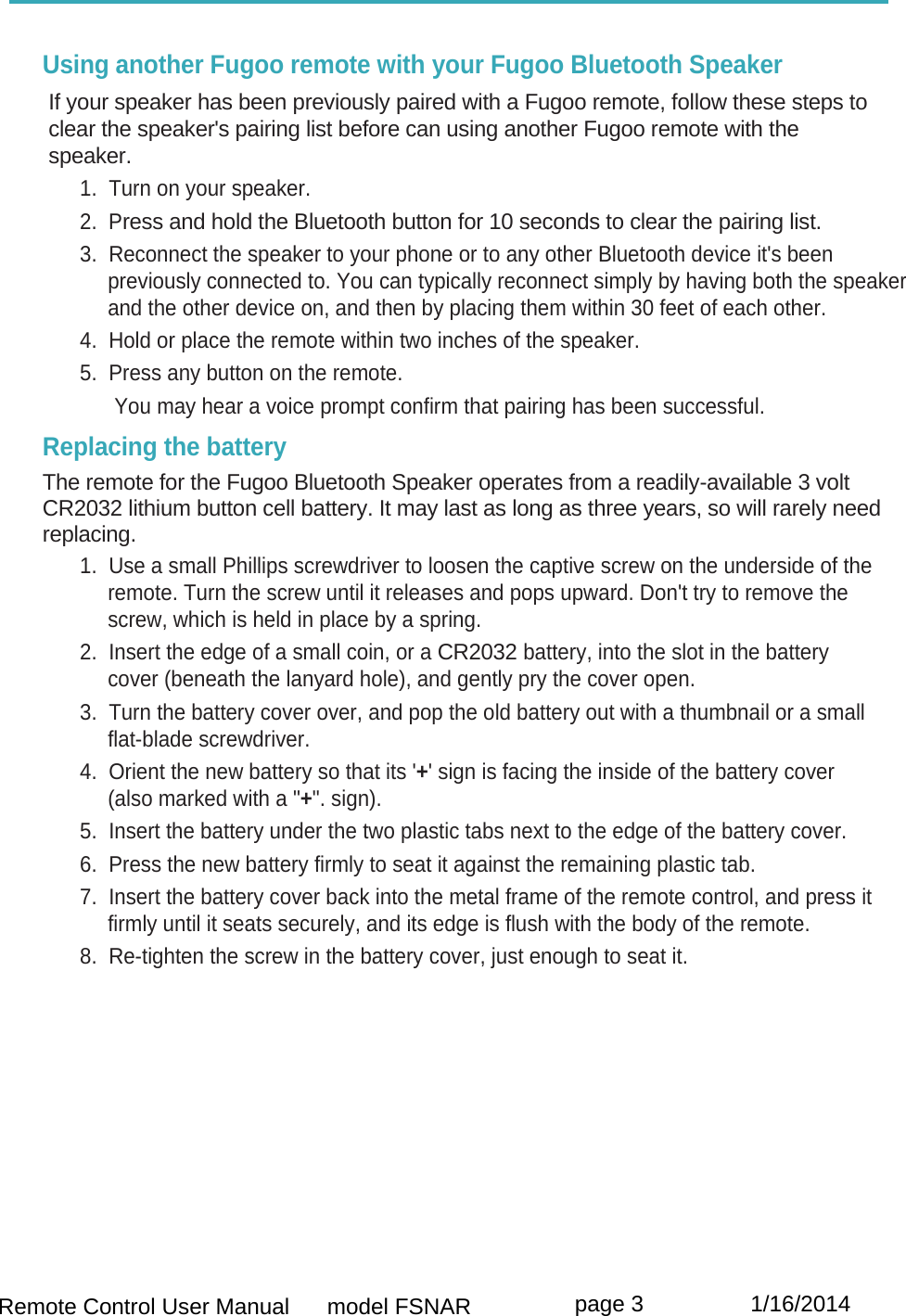  Remote Control User Manual      model FSNAR  page 3                 1/16/2014  Using another Fugoo remote with your Fugoo Bluetooth Speaker  If your speaker has been previously paired with a Fugoo remote, follow these steps to  clear the speaker&apos;s pairing list before can using another Fugoo remote with the speaker.  1.  Turn on your speaker. 2.  Press and hold the Bluetooth button for 10 seconds to clear the pairing list. 3.  Reconnect the speaker to your phone or to any other Bluetooth device it&apos;s been previously connected to. You can typically reconnect simply by having both the speaker and the other device on, and then by placing them within 30 feet of each other. 4.  Hold or place the remote within two inches of the speaker. 5.  Press any button on the remote.       You may hear a voice prompt confirm that pairing has been successful. Replacing the battery  The remote for the Fugoo Bluetooth Speaker operates from a readily-available 3 volt CR2032 lithium button cell battery. It may last as long as three years, so will rarely need replacing. 1.  Use a small Phillips screwdriver to loosen the captive screw on the underside of the remote. Turn the screw until it releases and pops upward. Don&apos;t try to remove the screw, which is held in place by a spring. 2.  Insert the edge of a small coin, or a CR2032 battery, into the slot in the battery cover (beneath the lanyard hole), and gently pry the cover open. 3.  Turn the battery cover over, and pop the old battery out with a thumbnail or a small flat-blade screwdriver. 4.  Orient the new battery so that its &apos;+&apos; sign is facing the inside of the battery cover (also marked with a &quot;+&quot;. sign). 5.  Insert the battery under the two plastic tabs next to the edge of the battery cover. 6.  Press the new battery firmly to seat it against the remaining plastic tab. 7.  Insert the battery cover back into the metal frame of the remote control, and press it firmly until it seats securely, and its edge is flush with the body of the remote. 8.  Re-tighten the screw in the battery cover, just enough to seat it.         