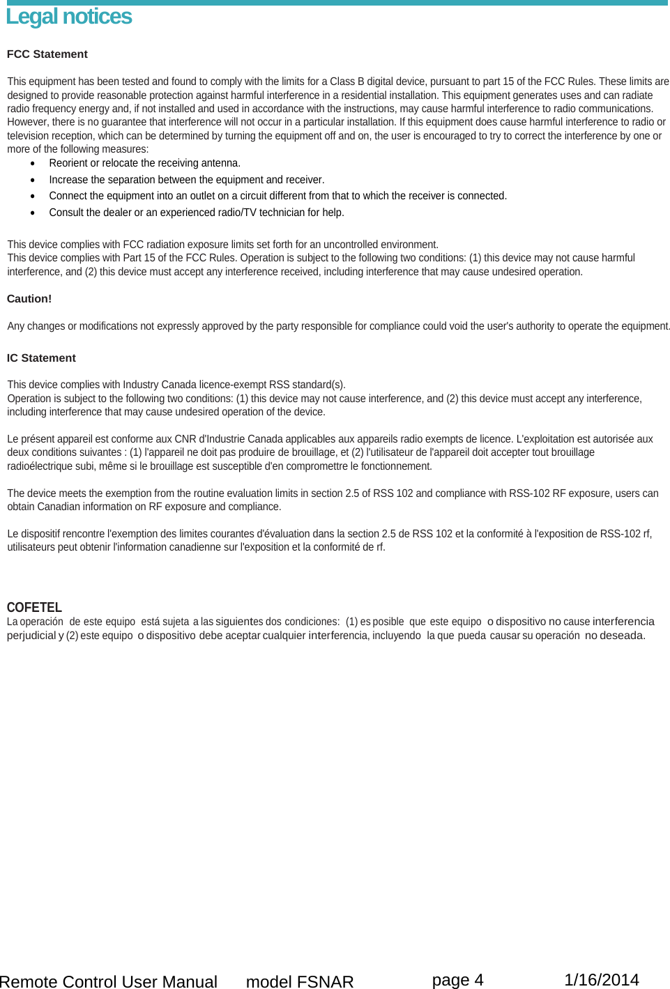  Remote Control User Manual      model FSNAR  page 4                 1/16/2014 Legal notices  FCC Statement  This equipment has been tested and found to comply with the limits for a Class B digital device, pursuant to part 15 of the FCC Rules. These limits are designed to provide reasonable protection against harmful interference in a residential installation. This equipment generates uses and can radiate radio frequency energy and, if not installed and used in accordance with the instructions, may cause harmful interference to radio communications.  However, there is no guarantee that interference will not occur in a particular installation. If this equipment does cause harmful interference to radio or television reception, which can be determined by turning the equipment off and on, the user is encouraged to try to correct the interference by one or more of the following measures:   Reorient or relocate the receiving antenna.    Increase the separation between the equipment and receiver.    Connect the equipment into an outlet on a circuit different from that to which the receiver is connected.   Consult the dealer or an experienced radio/TV technician for help.  This device complies with FCC radiation exposure limits set forth for an uncontrolled environment. This device complies with Part 15 of the FCC Rules. Operation is subject to the following two conditions: (1) this device may not cause harmful  interference, and (2) this device must accept any interference received, including interference that may cause undesired operation.   Caution!  Any changes or modifications not expressly approved by the party responsible for compliance could void the user&apos;s authority to operate the equipment.  IC Statement  This device complies with Industry Canada licence-exempt RSS standard(s).  Operation is subject to the following two conditions: (1) this device may not cause interference, and (2) this device must accept any interference,  including interference that may cause undesired operation of the device.  Le présent appareil est conforme aux CNR d&apos;Industrie Canada applicables aux appareils radio exempts de licence. L&apos;exploitation est autorisée aux deux conditions suivantes : (1) l&apos;appareil ne doit pas produire de brouillage, et (2) l&apos;utilisateur de l&apos;appareil doit accepter tout brouillage  radioélectrique subi, même si le brouillage est susceptible d&apos;en compromettre le fonctionnement.  The device meets the exemption from the routine evaluation limits in section 2.5 of RSS 102 and compliance with RSS-102 RF exposure, users can obtain Canadian information on RF exposure and compliance.  Le dispositif rencontre l&apos;exemption des limites courantes d&apos;évaluation dans la section 2.5 de RSS 102 et la conformité à l&apos;exposition de RSS-102 rf,  utilisateurs peut obtenir l&apos;information canadienne sur l&apos;exposition et la conformité de rf.    COFETEL La operación  de este equipo  está sujeta a las siguientes dos condiciones:  (1) es posible  que este equipo  o dispositivo no cause interferencia perjudicial y (2) este equipo o dispositivo debe aceptar cualquier interferencia, incluyendo  la que pueda causar su operación no deseada.  