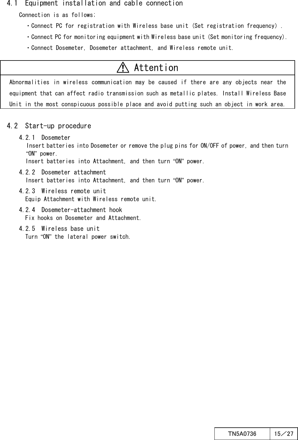  ＴN5A0736  15／27   4.1  Equipment installation and cable connection Connection is as follows; ・Connect PC for registration with Wireless base unit (Set registration frequency）. ・Connect PC for monitoring equipment with Wireless base unit (Set monitoring frequency). ・Connect Dosemeter, Dosemeter attachment, and Wireless remote unit.   Attention Abnormalities in wireless  communication  may be caused  if there are any objects  near the equipment that can affect radio transmission such as metallic plates. Install Wireless Base Unit in the most conspicuous possible place and avoid putting such an object in work area.  4.2  Start-up procedure 4.2.1  Dosemeter Insert batteries into Dosemeter or remove the plug pins for ON/OFF of power, and then turn “ON” power.       Insert batteries into Attachment, and then turn “ON” power. 4.2.2  Dosemeter attachment       Insert batteries into Attachment, and then turn “ON” power. 4.2.3  Wireless remote unit       Equip Attachment with Wireless remote unit. 4.2.4  Dosemeter-attachment hook       Fix hooks on Dosemeter and Attachment. 4.2.5  Wireless base unit       Turn “ON” the lateral power switch.    