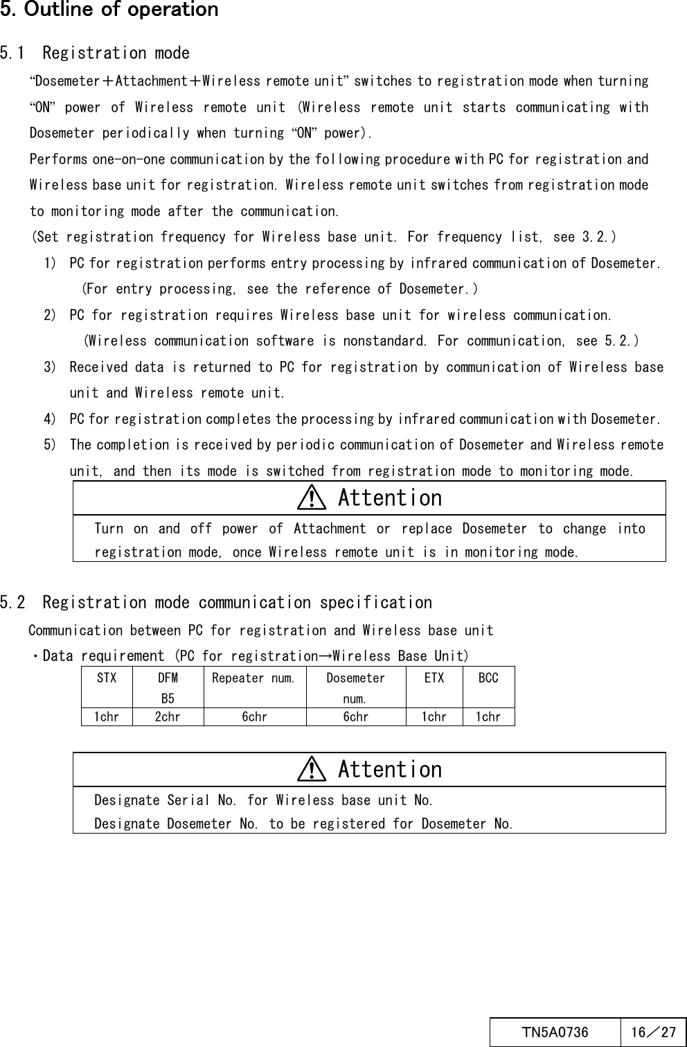  ＴN5A0736  16／27   5. Outline of operation5. Outline of operation5. Outline of operation5. Outline of operation    5.1  Registration mode “Dosemeter＋Attachment＋Wireless remote unit” switches to registration mode when turning “ON”  power  of  Wireless  remote  unit  (Wireless  remote  unit  starts  communicating  with Dosemeter periodically when turning “ON” power). Performs one-on-one communication by the following procedure with PC for registration and Wireless base unit for registration. Wireless remote unit switches from registration mode to monitoring mode after the communication. (Set registration frequency for Wireless base unit. For frequency list, see 3.2.) 1)  PC for registration performs entry processing by infrared communication of Dosemeter. (For entry processing, see the reference of Dosemeter.） 2)  PC for registration requires Wireless base unit for wireless communication. (Wireless communication software is nonstandard. For communication, see 5.2.) 3)  Received data is returned to PC for registration by communication of Wireless base unit and Wireless remote unit. 4)  PC for registration completes the processing by infrared communication with Dosemeter. 5)  The completion is received by periodic communication of Dosemeter and Wireless remote unit, and then its mode is switched from registration mode to monitoring mode.  Attention Turn  on  and  off  power  of  Attachment  or  replace  Dosemeter  to  change  into registration mode, once Wireless remote unit is in monitoring mode.  5.2  Registration mode communication specification Communication between PC for registration and Wireless base unit ・Data requirement (PC for registration→Wireless Base Unit) STX  DFM B5 Repeater num. Dosemeter num. ETX  BCC 1chr 2chr  6chr  6chr  1chr  1chr   Attention Designate Serial No. for Wireless base unit No. Designate Dosemeter No. to be registered for Dosemeter No.  