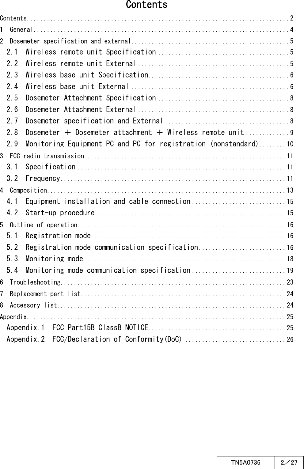  ＴN5A0736  2／27   ContentsContentsContentsContents    Contents..............................................................................2 1. General............................................................................4 2. Dosemeter specification and external...............................................5 2.1  Wireless remote unit Specification.......................................5 2.2  Wireless remote unit External.............................................5 2.3  Wireless base unit Specification..........................................6 2.4  Wireless base unit External...............................................6 2.5  Dosemeter Attachment Specification.......................................8 2.6  Dosemeter Attachment External.............................................8 2.7  Dosemeter specification and External.....................................8 2.8  Dosemeter ＋ Dosemeter attachment ＋ Wireless remote unit.............9 2.9  Monitoring Equipment PC and PC for registration (nonstandard)........10 3. FCC radio transmission............................................................11 3.1  Specification..............................................................11 3.2  Frequency...................................................................11 4. Composition.......................................................................13 4.1  Equipment installation and cable connection............................15 4.2  Start-up procedure........................................................15 5. Outline of operation..............................................................16 5.1  Registration mode..........................................................16 5.2  Registration mode communication specification..........................16 5.3  Monitoring mode............................................................18 5.4  Monitoring mode communication specification............................19 6. Troubleshooting...................................................................23 7. Replacement part list.............................................................24 8. Accessory list....................................................................24 Appendix．...........................................................................25 Appendix.1  FCC Part15B ClassB NOTICE.........................................25 Appendix.2  FCC/Declaration of Conformity(DoC)..............................26    