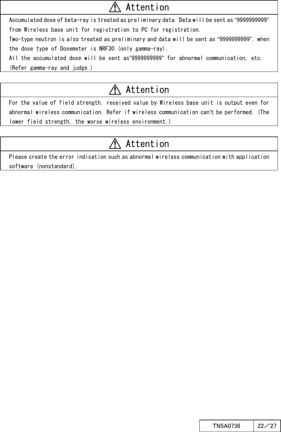  ＴN5A0736  22／27    Attention Accumulated dose of beta-ray is treated as preliminary data. Data will be sent as “9999999999” from Wireless base unit for registration to PC for registration. Two-type neutron is also treated as preliminary and data will be sent as “9999999999”, when the dose type of Dosemeter is NRF30 (only gamma-ray). All the accumulated dose will be sent as”9999999999” for abnormal communication, etc. (Refer gamma-ray and judge.)   Attention For the value of field strength, received value by Wireless base unit is output even for abnormal wireless communication. Refer if wireless communication can’t be performed. (The lower field strength, the worse wireless environment.)   Attention Please create the error indication such as abnormal wireless communication with application software (nonstandard).  
