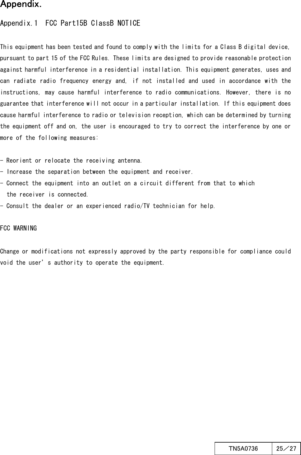  ＴN5A0736  25／27   AppendiAppendiAppendiAppendixxxx．．．．    Appendix.1  FCC Part15B ClassB NOTICE  This equipment has been tested and found to comply with the limits for a Class B digital device, pursuant to part 15 of the FCC Rules. These limits are designed to provide reasonable protection against harmful interference in a residential installation. This equipment generates, uses and can  radiate  radio  frequency energy and,  if  not installed  and  used in  accordance  with the instructions, may cause harmful interference to radio communications. However, there is no guarantee that interference will not occur in a particular installation. If this equipment does cause harmful interference to radio or television reception, which can be determined by turning the equipment off and on, the user is encouraged to try to correct the interference by one or more of the following measures:  - Reorient or relocate the receiving antenna. - Increase the separation between the equipment and receiver. - Connect the equipment into an outlet on a circuit different from that to which the receiver is connected. - Consult the dealer or an experienced radio/TV technician for help.  FCC WARNING  Change or modifications not expressly approved by the party responsible for compliance could void the user’s authority to operate the equipment.      