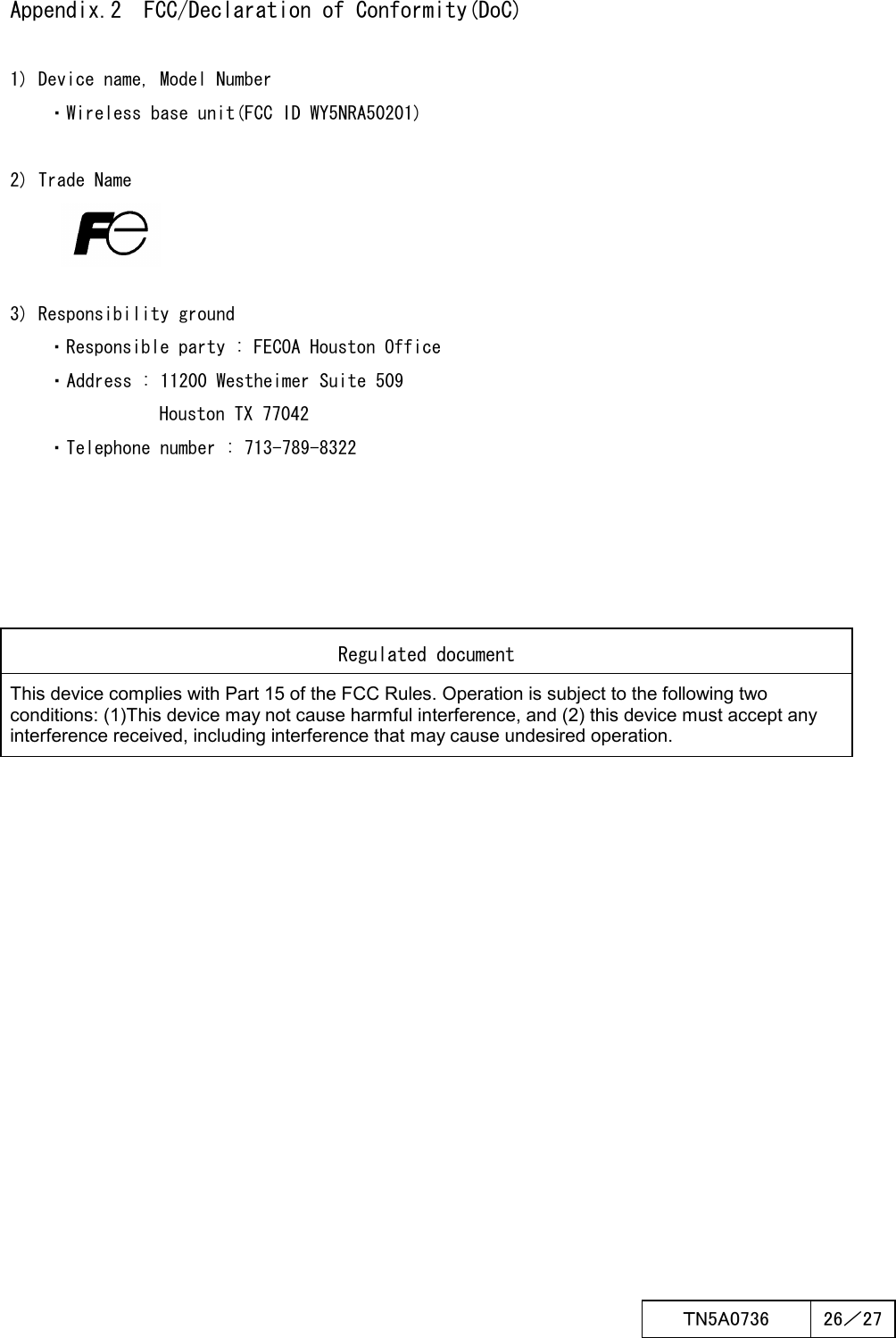  ＴN5A0736  26／27    Appendix.2  FCC/Declaration of Conformity(DoC)  1) Device name, Model Number ・Wireless base unit(FCC ID WY5NRA50201)  2) Trade Name    3) Responsibility ground     ・Responsible party : FECOA Houston Office ・Address : 11200 Westheimer Suite 509 Houston TX 77042     ・Telephone number : 713-789-8322            Regulated document This device complies with Part 15 of the FCC Rules. Operation is subject to the following two conditions: (1)This device may not cause harmful interference, and (2) this device must accept any interference received, including interference that may cause undesired operation. 