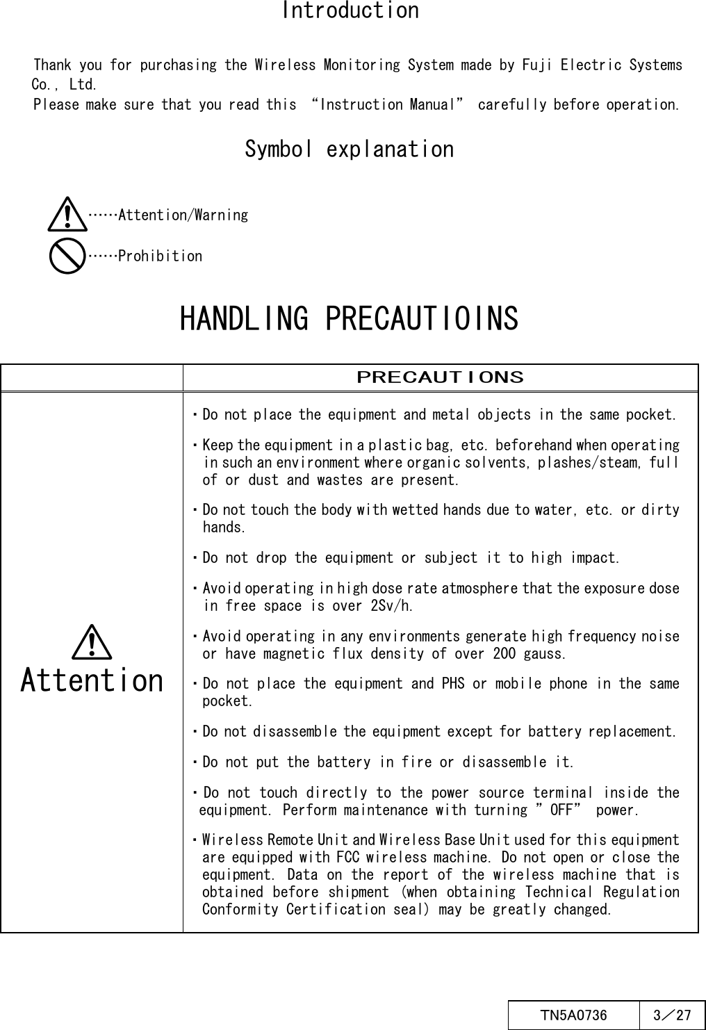  ＴN5A0736  3／27   Introduction Thank you for purchasing the Wireless Monitoring System made by Fuji Electric Systems    Co., Ltd. Please make sure that you read this “Instruction Manual” carefully before operation.  Symbol explanation ……Attention/Warning ……Prohibition  HANDLING PRECAUTIOINS   PRECAUTIONS  Attention ・Do not place the equipment and metal objects in the same pocket. ・Keep the equipment in a plastic bag, etc. beforehand when operating in such an environment where organic solvents, plashes/steam, full of or dust and wastes are present. ・Do not touch the body with wetted hands due to water, etc. or dirty hands. ・Do not drop the equipment or subject it to high impact. ・Avoid operating in high dose rate atmosphere that the exposure dose in free space is over 2Sv/h. ・Avoid operating in any environments generate high frequency noise or have magnetic flux density of over 200 gauss. ・Do not place the equipment and PHS or mobile phone in the same pocket. ・Do not disassemble the equipment except for battery replacement. ・Do not put the battery in fire or disassemble it. ・Do not touch directly to the power source terminal inside the equipment. Perform maintenance with turning ”OFF” power. ・Wireless Remote Unit and Wireless Base Unit used for this equipment are equipped with FCC wireless machine. Do not open or close the equipment. Data on the report of the wireless machine that is obtained  before  shipment  (when  obtaining  Technical  Regulation Conformity Certification seal) may be greatly changed.  