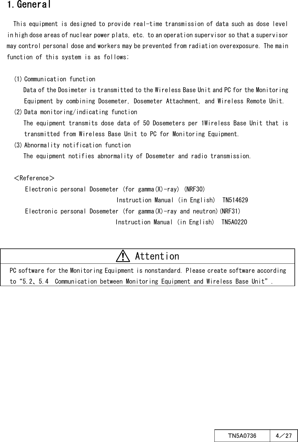  ＴN5A0736  4／27   1. 1. 1. 1. GeneralGeneralGeneralGeneral    This equipment is designed to provide real-time transmission of data such as dose level in high dose areas of nuclear power plats, etc. to an operation supervisor so that a supervisor may control personal dose and workers may be prevented from radiation overexposure. The main function of this system is as follows;  (1) Communication function Data of the Dosimeter is transmitted to the Wireless Base Unit and PC for the Monitoring Equipment by combining Dosemeter, Dosemeter Attachment, and Wireless Remote Unit. (2) Data monitoring/indicating function The equipment transmits dose data of 50 Dosemeters per 1Wireless Base Unit that is transmitted from Wireless Base Unit to PC for Monitoring Equipment. (3) Abnormality notification function The equipment notifies abnormality of Dosemeter and radio transmission.  ＜Reference＞ Electronic personal Dosemeter (for gamma(X)-ray) (NRF30) Instruction Manual (in English)  TN514629 Electronic personal Dosemeter (for gamma(X)-ray and neutron)(NRF31) Instruction Manual (in English)  TN5A0220    Attention PC software for the Monitoring Equipment is nonstandard. Please create software according to“5.2、5.4  Communication between Monitoring Equipment and Wireless Base Unit”.    