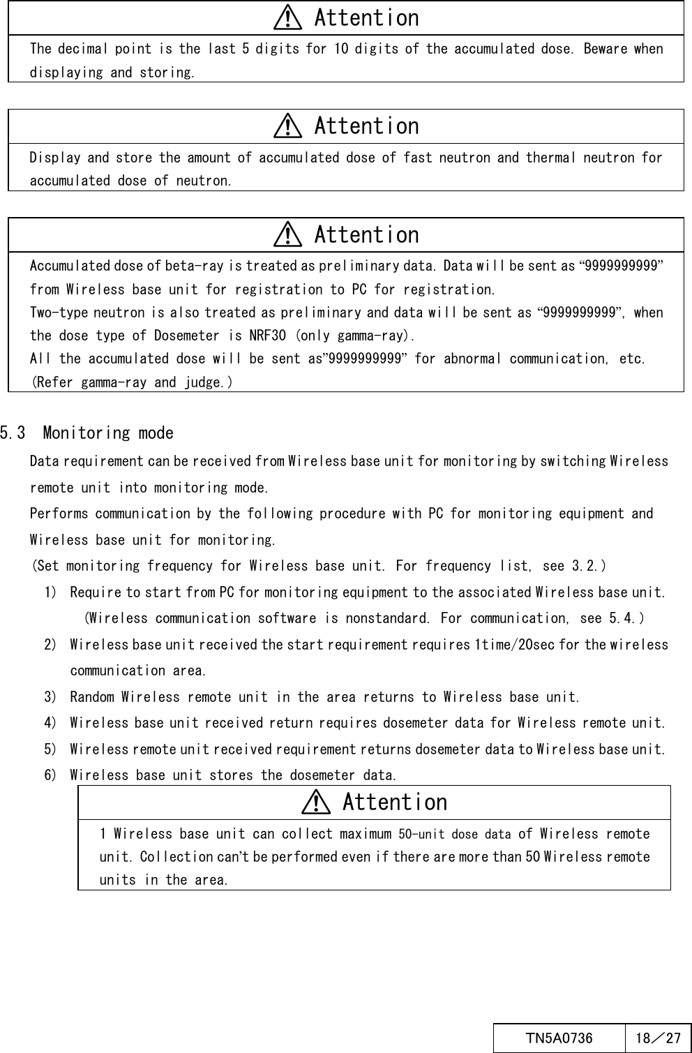  ＴN5A0736  18／27    Attention The decimal point is the last 5 digits for 10 digits of the accumulated dose. Beware when displaying and storing.   Attention Display and store the amount of accumulated dose of fast neutron and thermal neutron for accumulated dose of neutron.   Attention Accumulated dose of beta-ray is treated as preliminary data. Data will be sent as “9999999999” from Wireless base unit for registration to PC for registration. Two-type neutron is also treated as preliminary and data will be sent as “9999999999”, when the dose type of Dosemeter is NRF30 (only gamma-ray). All the accumulated dose will be sent as”9999999999” for abnormal communication, etc. (Refer gamma-ray and judge.)  5.3  Monitoring mode Data requirement can be received from Wireless base unit for monitoring by switching Wireless remote unit into monitoring mode. Performs communication by the following procedure with PC for monitoring equipment and Wireless base unit for monitoring. (Set monitoring frequency for Wireless base unit. For frequency list, see 3.2.) 1)  Require to start from PC for monitoring equipment to the associated Wireless base unit. (Wireless communication software is nonstandard. For communication, see 5.4.） 2)  Wireless base unit received the start requirement requires 1time/20sec for the wireless communication area. 3)  Random Wireless remote unit in the area returns to Wireless base unit. 4)  Wireless base unit received return requires dosemeter data for Wireless remote unit. 5)  Wireless remote unit received requirement returns dosemeter data to Wireless base unit. 6)  Wireless base unit stores the dosemeter data.  Attention 1 Wireless base unit can collect maximum 50-unit dose data of Wireless remote unit. Collection can’t be performed even if there are more than 50 Wireless remote units in the area. 