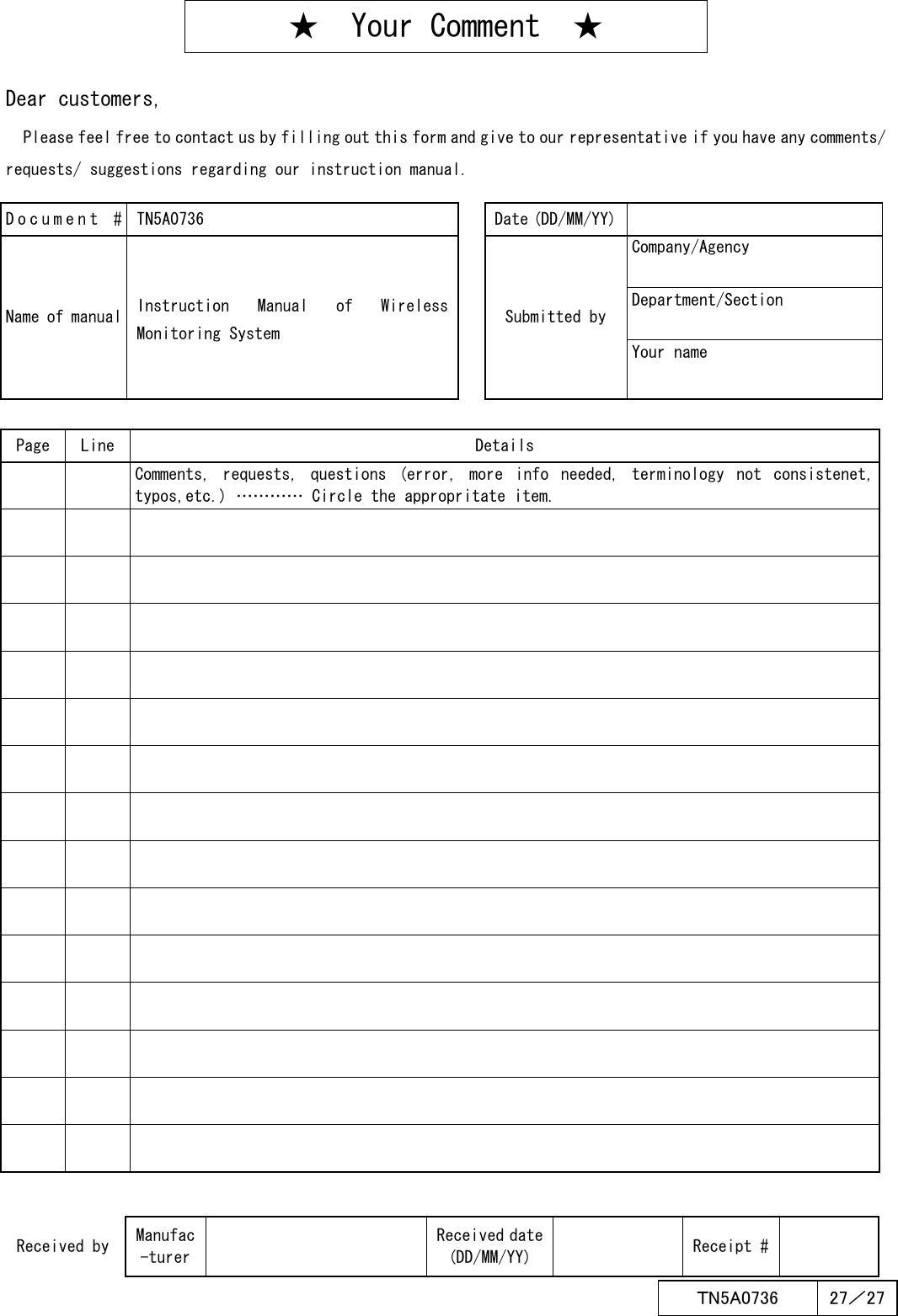  ＴN5A0736  27／27   ★  Your Comment  ★  Dear customers, Please feel free to contact us by filling out this form and give to our representative if you have any comments/ requests/ suggestions regarding our instruction manual.    Document # TN5A0736  Date (DD/MM/YY)  Company/Agency Department/Section Name of manual Instruction  Manual  of  Wireless Monitoring System  Submitted by Your name Page Line Details     Comments,  requests, questions  (error,  more  info  needed,  terminology  not  consistenet, typos,etc.) ………… Circle the appropritate item.                                                                                 Received by Manufac-turer  Received date (DD/MM/YY)    Receipt #  