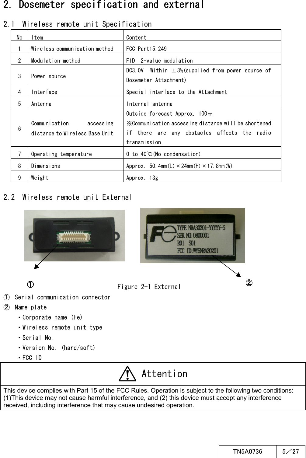  ＴN5A0736  5／27   2. Dosemeter 2. Dosemeter 2. Dosemeter 2. Dosemeter specificationspecificationspecificationspecification and external and external and external and external    2.1  Wireless remote unit Specification No Item Content 1  Wireless communication method  FCC Part15.249 2  Modulation method  F1D  2-value modulation 3  Power source DC3.0V  Within ±3%(supplied from power source of Dosemeter Attachment) 4  Interface  Special interface to the Attachment 5  Antenna  Internal antenna 6 Communication  accessing distance to Wireless Base Unit Outside forecast Approx. 100ｍ ※Communication accessing distance will be shortened if  there  are  any  obstacles  affects  the  radio transmission. 7  Operating temperature  0 to 40℃(No condensation) 8  Dimensions  Approx. 50.4mm(L)×24mm(H)×17.8mm(W) 9  Weight  Approx. 13g  2.2  Wireless remote unit External        Figure 2-1 External ①  Serial communication connector ②  Name plate ・Corporate name (Fe) ・Wireless remote unit type ・Serial No. ・Version No. (hard/soft) ・FCC ID  Attention This device complies with Part 15 of the FCC Rules. Operation is subject to the following two conditions: (1)This device may not cause harmful interference, and (2) this device must accept any interference received, including interference that may cause undesired operation.  ①①①①    ②②②②    