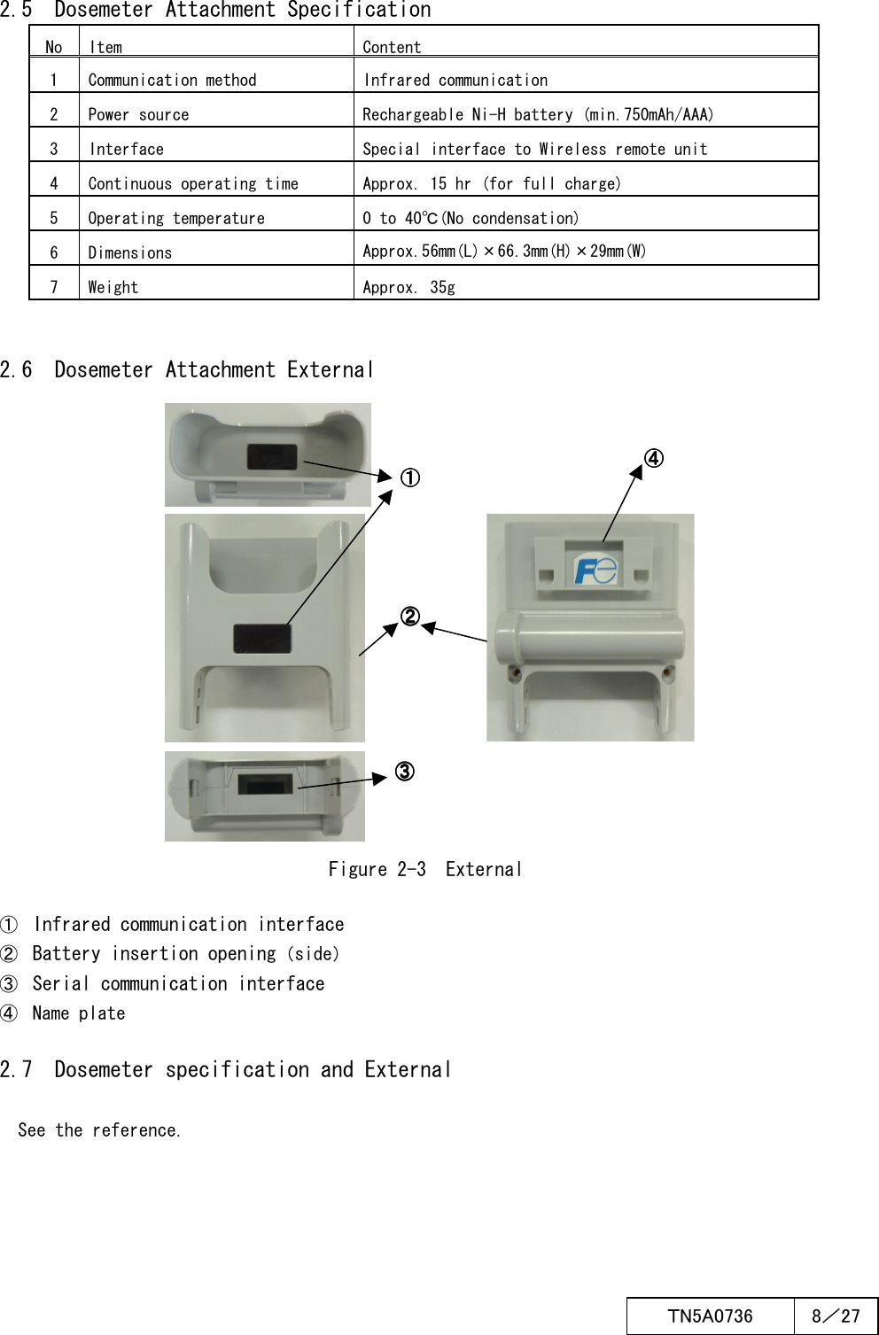  ＴN5A0736  8／27      2.5  Dosemeter Attachment Specification No Item Content 1  Communication method  Infrared communication 2  Power source  Rechargeable Ni-H battery (min.750mAh/AAA) 3  Interface  Special interface to Wireless remote unit 4  Continuous operating time  Approx. 15 hr (for full charge) 5  Operating temperature  0 to 40℃(No condensation) 6  Dimensions  Approx.56mm(L)×66.3mm(H)×29mm(W) 7  Weight  Approx. 35g         2.6  Dosemeter Attachment External                        Figure 2-3  External     ① Infrared communication interface ② Battery insertion opening（side） ③ Serial communication interface ④  Name plate     2.7  Dosemeter specification and External       See the reference.             ③③③③    ②②②②    ①①①①    ④④④④    