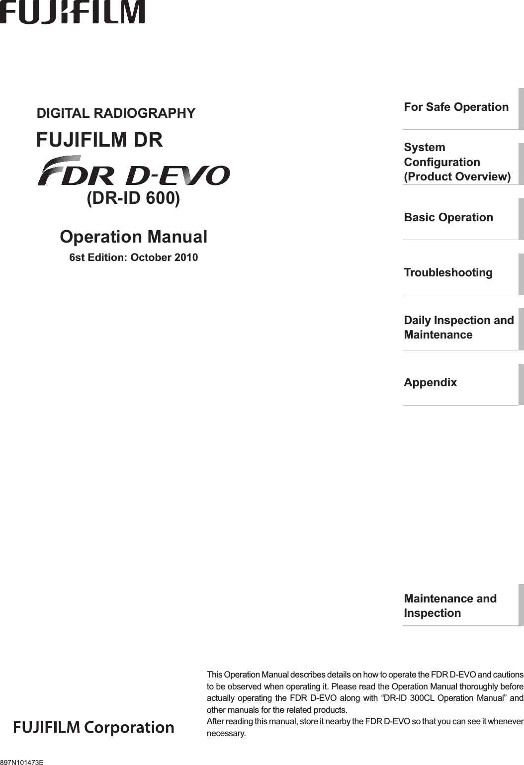 897N101473EThis Operation Manual describes details on how to operate the FDR D-EVO and cautions to be observed when operating it. Please read the Operation Manual thoroughly before actually operating the FDR D-EVO along with “DR-ID 300CL Operation Manual” and other manuals for the related products.After reading this manual, store it nearby the FDR D-EVO so that you can see it whenever necessary.DIGITAL RADIOGRAPHYFUJIFILM DR(DR-ID 600)Operation Manual6st Edition: October 2010For Safe OperationSystem&amp;RQ¿JXUDWLRQ(Product Overview)Basic Operation7URXEOHVKRRWLQJDaily Inspection and MaintenanceAppendixMaintenance and Inspection