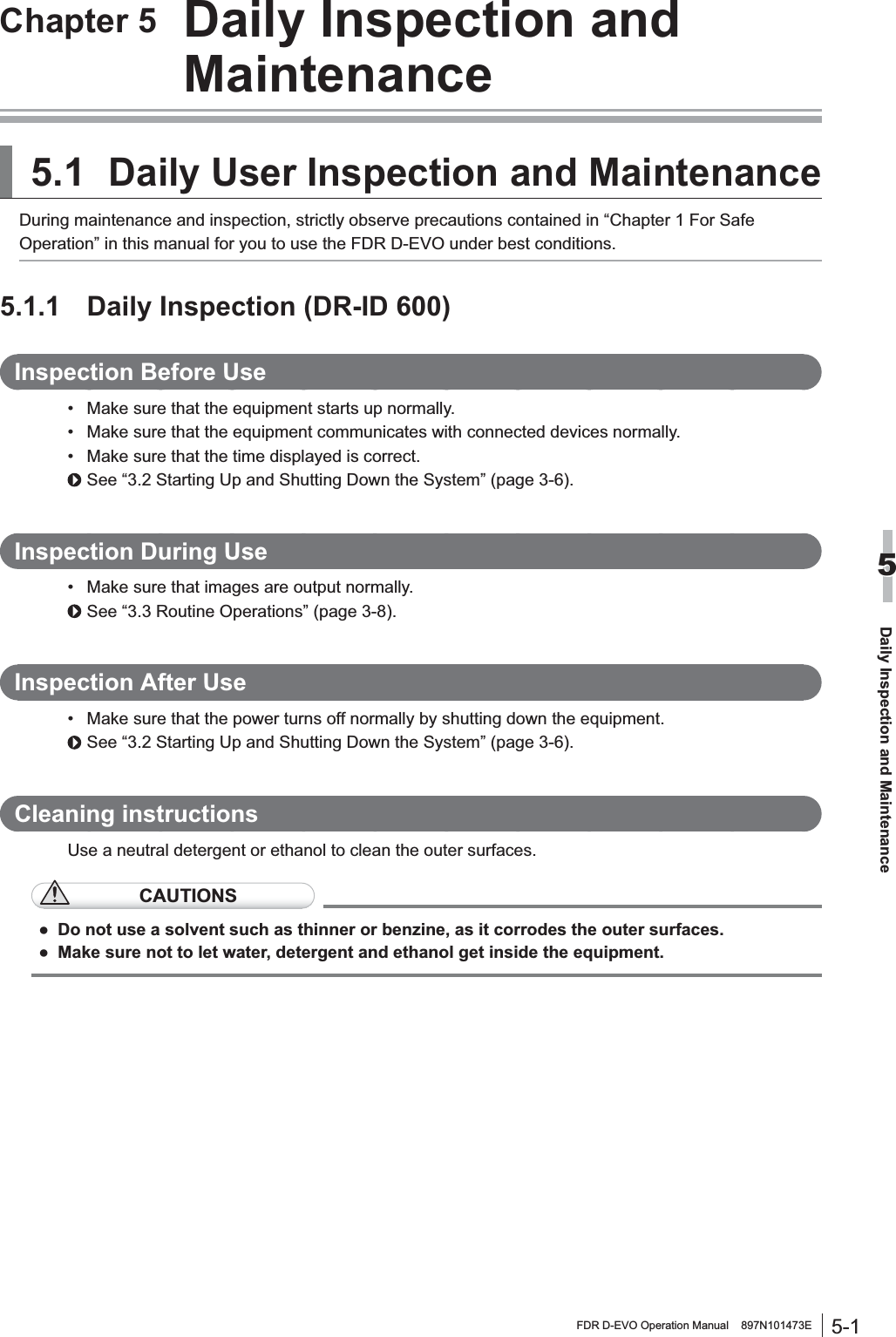 5-1FDR D-EVO Operation Manual    897N101473EDaily Inspection and Maintenance5Chapter 5  Daily Inspection and Maintenance5.1Daily User Inspection and MaintenanceDuring maintenance and inspection, strictly observe precautions contained in “Chapter 1 For Safe Operation” in this manual for you to use the FDR D-EVO under best conditions.5.1.1 Daily Inspection (DR-ID 600)Inspection Before Use 0DNHVXUHWKDWWKHHTXLSPHQWVWDUWVXSQRUPDOO\ 0DNHVXUHWKDWWKHHTXLSPHQWFRPPXQLFDWHVZLWKFRQQHFWHGGHYLFHVQRUPDOO\ 0DNHVXUHWKDWWKHWLPHGLVSOD\HGLVFRUUHFWSee “3.2 Starting Up and Shutting Down the System” (page 3-6).,QVSHFWLRQ&apos;XULQJ8VH 0DNHVXUHWKDWLPDJHVDUHRXWSXWQRUPDOO\See “3.3 Routine Operations” (page 3-8).Inspection After Use 0DNHVXUHWKDWWKHSRZHUWXUQVRIIQRUPDOO\E\VKXWWLQJGRZQWKHHTXLSPHQWSee “3.2 Starting Up and Shutting Down the System” (page 3-6).&amp;OHDQLQJLQVWUXFWLRQVUse a neutral detergent or ethanol to clean the outer surfaces. CAUTIONSƔ Do not use a solvent such as thinner or benzine, as it corrodes the outer surfaces.Ɣ 0DNHVXUHQRWWROHWZDWHUGHWHUJHQWDQGHWKDQROJHWLQVLGHWKHHTXLSPHQW