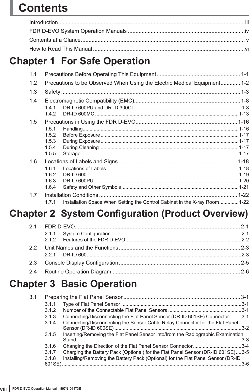 viii FDR D-EVO Operation Manual    897N101473EContentsIntroduction ...........................................................................................................................iiiFDR D-EVO System Operation Manuals .............................................................................ivContents at a Glance ............................................................................................................ vHow to Read This Manual ....................................................................................................viChapter 1 For Safe Operation1.1 Precautions Before Operating This Equipment ....................................................... 1-11.2 Precautions to be Observed When Using the Electric Medical Equipment ............. 1-21.3 Safety ...................................................................................................................... 1-31.4 Electromagnetic Compatibility (EMC) ...................................................................... 1-81.4.1 DR-ID 600PU and DR-ID 300CL .............................................................................1-81.4.2 DR-ID 600MC ........................................................................................................1-131.5 Precautions in Using the FDR D-EVO ................................................................... 1-161.5.1 Handling .................................................................................................................1-161.5.2 Before Exposure ....................................................................................................1-171.5.3 During Exposure ....................................................................................................1-171.5.4 During Cleaning .....................................................................................................1-171.5.5 Storage ..................................................................................................................1-171.6 Locations of Labels and Signs .............................................................................. 1-181.6.1 Locations of Labels ................................................................................................1-181.6.2 DR-ID 600 ..............................................................................................................1-191.6.3 DR-ID 600PU .........................................................................................................1-201.6.4 Safety and Other Symbols .....................................................................................1-211.7 Installation Conditions ...........................................................................................1-221.7.1 Installation Space When Setting the Control Cabinet in the X-ray Room ..............1-22Chapter 26\VWHP&amp;RQ¿JXUDWLRQ3URGXFW2YHUYLHZ2.1 FDR D-EVO ............................................................................................................. 2-1 6\VWHP&amp;RQ¿JXUDWLRQ ..............................................................................................2-12.1.2 Features of the FDR D-EVO ....................................................................................2-22.2 Unit Names and the Functions ................................................................................ 2-32.2.1 DR-ID 600 ................................................................................................................2-3 &amp;RQVROH&apos;LVSOD\&amp;RQ¿JXUDWLRQ ................................................................................ 2-52.4 Routine Operation Diagram..................................................................................... 2-6Chapter 3 Basic Operation3.1 Preparing the Flat Panel Sensor .............................................................................3-13.1.1 Type of Flat Panel Sensor .......................................................................................3-13.1.2 Number of the Connectable Flat Panel Sensors .....................................................3-13.1.3 Connecting/Disconnecting the Flat Panel Sensor (DR-ID 601SE) Connector.........3-13.1.4  Connecting/Disconnecting the Sensor Cable Relay Connector for the Flat Panel Sensor (DR-ID 600SE) ............................................................................................3-23.1.5  Inserting/Removing the Flat Panel Sensor into/from the Radiographic Examination Stand .......................................................................................................................3-33.1.6 Changing the Direction of the Flat Panel Sensor Connector ...................................3-43.1.7 Charging the Battery Pack (Optional) for the Flat Panel Sensor (DR-ID 601SE) ....3-53.1.8 Installing/Removing the Battery Pack (Optional) for the Flat Panel Sensor (DR-ID 601SE) ..................................................................................................................................3-6