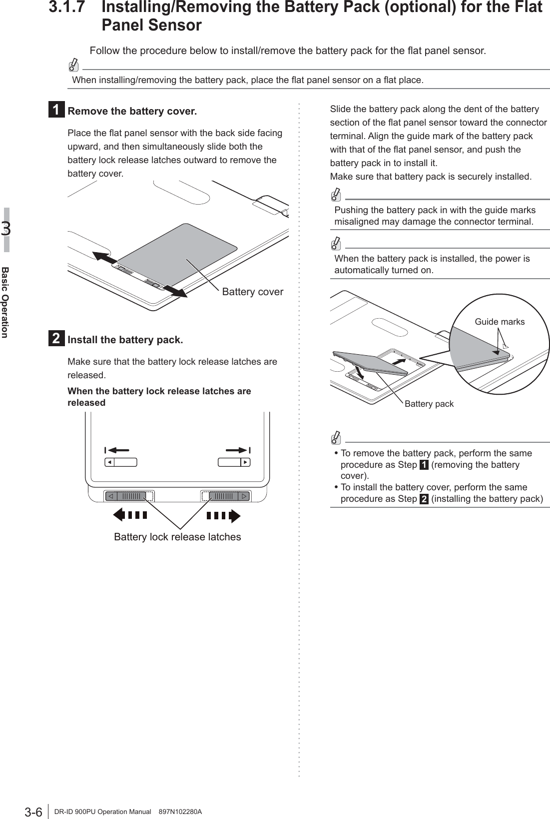 3-6Basic Operation3DR-ID 900PU Operation Manual    897N102280A3.1.7 Installing/Removing the Battery Pack (optional) for the Flat Panel SensorFollow the procedure below to install/remove the battery pack for the ﬂat panel sensor.When installing/removing the battery pack, place the ﬂat panel sensor on a ﬂat place.1  Remove the battery cover.Place the ﬂat panel sensor with the back side facing upward, and then simultaneously slide both the battery lock release latches outward to remove the battery cover.Battery cover2  Install the battery pack.Make sure that the battery lock release latches are released.When the battery lock release latches are releasedBattery lock release latchesSlide the battery pack along the dent of the battery section of the ﬂat panel sensor toward the connector terminal. Align the guide mark of the battery pack with that of the ﬂat panel sensor, and push the battery pack in to install it.Make sure that battery pack is securely installed.Pushing the battery pack in with the guide marks misaligned may damage the connector terminal. When the battery pack is installed, the power is automatically turned on.Battery packGuide marks•  To remove the battery pack, perform the same procedure as Step 1 (removing the battery cover).•  To install the battery cover, perform the same procedure as Step 2 (installing the battery pack)