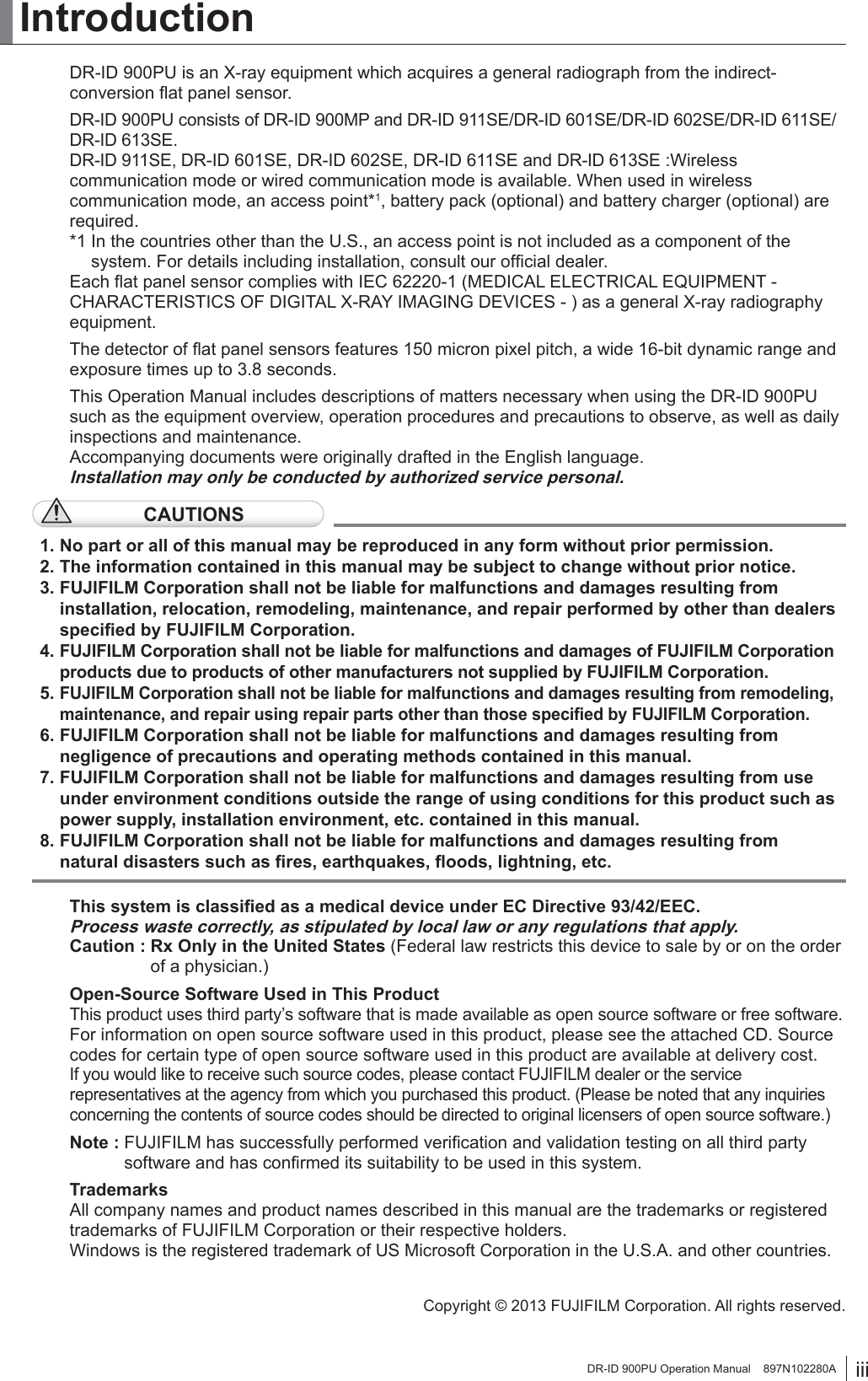 iiiDR-ID 900PU Operation Manual    897N102280AIntroductionDR-ID 900PU is an X-ray equipment which acquires a general radiograph from the indirect-conversion ﬂat panel sensor.DR-ID 900PU consists of DR-ID 900MP and DR-ID 911SE/DR-ID 601SE/DR-ID 602SE/DR-ID 611SE/DR-ID 613SE.DR-ID 911SE, DR-ID 601SE, DR-ID 602SE, DR-ID 611SE and DR-ID 613SE :Wireless communication mode or wired communication mode is available. When used in wireless communication mode, an access point*1, battery pack (optional) and battery charger (optional) are required.*1  In the countries other than the U.S., an access point is not included as a component of the system. For details including installation, consult our ofﬁcial dealer.Each ﬂat panel sensor complies with IEC 62220-1 (MEDICAL ELECTRICAL EQUIPMENT - CHARACTERISTICS OF DIGITAL X-RAY IMAGING DEVICES - ) as a general X-ray radiography equipment.The detector of ﬂat panel sensors features 150 micron pixel pitch, a wide 16-bit dynamic range and exposure times up to 3.8 seconds.This Operation Manual includes descriptions of matters necessary when using the DR-ID 900PU such as the equipment overview, operation procedures and precautions to observe, as well as daily inspections and maintenance.Accompanying documents were originally drafted in the English language.Installation may only be conducted by authorized service personal. CAUTIONS1. No part or all of this manual may be reproduced in any form without prior permission.2. The information contained in this manual may be subject to change without prior notice.3. FUJIFILM Corporation shall not be liable for malfunctions and damages resulting from installation, relocation, remodeling, maintenance, and repair performed by other than dealers speciﬁed by FUJIFILM Corporation.4. FUJIFILM Corporation shall not be liable for malfunctions and damages of FUJIFILM Corporation products due to products of other manufacturers not supplied by FUJIFILM Corporation.5. FUJIFILM Corporation shall not be liable for malfunctions and damages resulting from remodeling, maintenance, and repair using repair parts other than those speciﬁed by FUJIFILM Corporation.6. FUJIFILM Corporation shall not be liable for malfunctions and damages resulting from negligence of precautions and operating methods contained in this manual.7. FUJIFILM Corporation shall not be liable for malfunctions and damages resulting from use under environment conditions outside the range of using conditions for this product such as power supply, installation environment, etc. contained in this manual.8. FUJIFILM Corporation shall not be liable for malfunctions and damages resulting from natural disasters such as ﬁres, earthquakes, ﬂoods, lightning, etc.This system is classiﬁed as a medical device under EC Directive 93/42/EEC.Process waste correctly, as stipulated by local law or any regulations that apply.Caution :  Rx Only in the United States (Federal law restricts this device to sale by or on the order of a physician.)Open-Source Software Used in This ProductThis product uses third party’s software that is made available as open source software or free software. For information on open source software used in this product, please see the attached CD. Source codes for certain type of open source software used in this product are available at delivery cost.If you would like to receive such source codes, please contact FUJIFILM dealer or the service representatives at the agency from which you purchased this product. (Please be noted that any inquiries concerning the contents of source codes should be directed to original licensers of open source software.)Note :  FUJIFILM has successfully performed veriﬁcation and validation testing on all third party software and has conﬁrmed its suitability to be used in this system.TrademarksAll company names and product names described in this manual are the trademarks or registered trademarks of FUJIFILM Corporation or their respective holders.Windows is the registered trademark of US Microsoft Corporation in the U.S.A. and other countries.Copyright © 2013 FUJIFILM Corporation. All rights reserved.