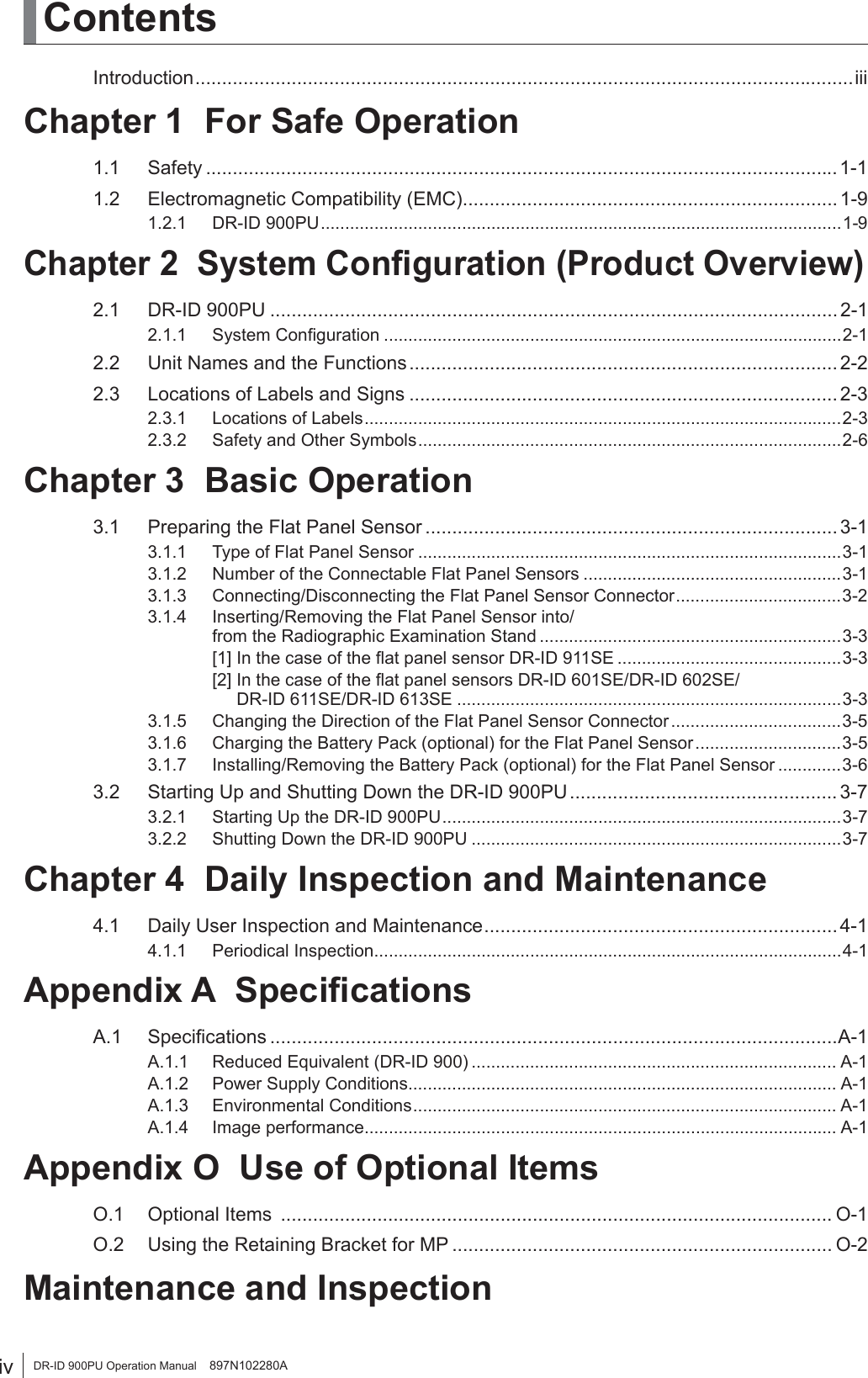 iv DR-ID 900PU Operation Manual    897N102280AContentsIntroduction ...........................................................................................................................iiiChapter 1  For Safe Operation1.1 Safety ...................................................................................................................... 1-11.2  Electromagnetic Compatibility (EMC) ...................................................................... 1-91.2.1 DR-ID 900PU ...........................................................................................................1-9Chapter 2  System Conﬁguration (Product Overview)2.1 DR-ID 900PU .......................................................................................................... 2-12.1.1 System Conﬁguration ..............................................................................................2-12.2  Unit Names and the Functions ................................................................................ 2-22.3  Locations of Labels and Signs ................................................................................ 2-32.3.1  Locations of Labels ..................................................................................................2-32.3.2  Safety and Other Symbols .......................................................................................2-6Chapter 3  Basic Operation3.1  Preparing the Flat Panel Sensor ............................................................................. 3-13.1.1  Type of Flat Panel Sensor .......................................................................................3-13.1.2  Number of the Connectable Flat Panel Sensors .....................................................3-13.1.3  Connecting/Disconnecting the Flat Panel Sensor Connector ..................................3-23.1.4  Inserting/Removing the Flat Panel Sensor into/   from the Radiographic Examination Stand ..............................................................3-3  [1] In the case of the ﬂat panel sensor DR-ID 911SE ..............................................3-3  [2] In the case of the ﬂat panel sensors DR-ID 601SE/DR-ID 602SE/        DR-ID 611SE/DR-ID 613SE ...............................................................................3-33.1.5  Changing the Direction of the Flat Panel Sensor Connector ...................................3-53.1.6  Charging the Battery Pack (optional) for the Flat Panel Sensor ..............................3-53.1.7  Installing/Removing the Battery Pack (optional) for the Flat Panel Sensor .............3-63.2  Starting Up and Shutting Down the DR-ID 900PU .................................................. 3-73.2.1  Starting Up the DR-ID 900PU ..................................................................................3-73.2.2  Shutting Down the DR-ID 900PU ............................................................................3-7Chapter 4  Daily Inspection and Maintenance4.1  Daily User Inspection and Maintenance .................................................................. 4-14.1.1 Periodical Inspection ................................................................................................4-1Appendix A  SpeciﬁcationsA.1 Speciﬁcations ..........................................................................................................A-1A.1.1  Reduced Equivalent (DR-ID 900) ........................................................................... A-1A.1.2  Power Supply Conditions ........................................................................................ A-1A.1.3 Environmental Conditions ....................................................................................... A-1A.1.4 Image performance ................................................................................................. A-1Appendix O  Use of Optional ItemsO.1  Optional Items  ....................................................................................................... O-1O.2  Using the Retaining Bracket for MP ....................................................................... O-2 Maintenance and Inspection