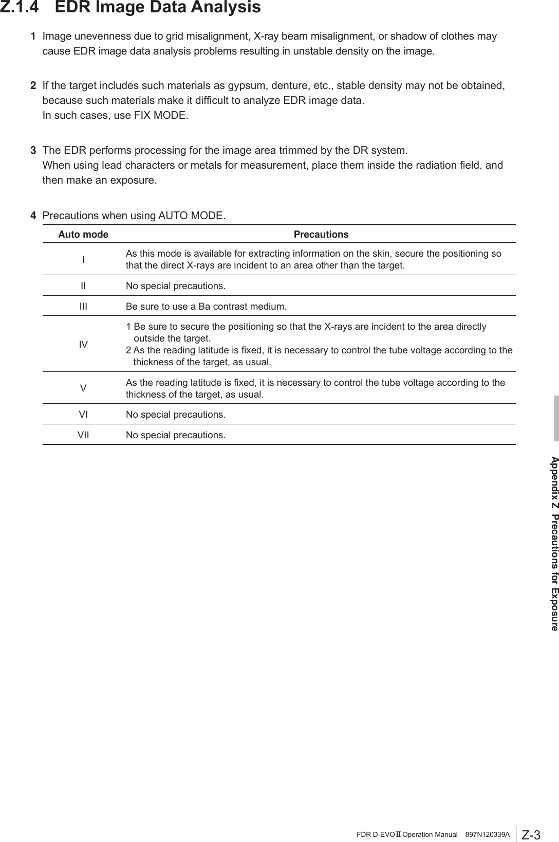 Z-3Appendix Z  Precautions for ExposureFDR D-EVO II Operation Manual    897N120339A= (&apos;5,PDJH&apos;DWD$QDO\VLV1  Image unevenness due to grid misalignment, X-ray beam misalignment, or shadow of clothes may cause EDR image data analysis problems resulting in unstable density on the image.2  If the target includes such materials as gypsum, denture, etc., stable density may not be obtained, EHFDXVHVXFKPDWHULDOVPDNHLWGLI¿FXOWWRDQDO\]H(&apos;5LPDJHGDWD  In such cases, use FIX MODE.3  The EDR performs processing for the image area trimmed by the DR system.    :KHQXVLQJOHDGFKDUDFWHUVRUPHWDOVIRUPHDVXUHPHQWSODFHWKHPLQVLGHWKHUDGLDWLRQ¿HOGDQGthen make an exposure.4  Precautions when using AUTO MODE.Auto mode  PrecautionsI  As this mode is available for extracting information on the skin, secure the positioning so that the direct X-rays are incident to an area other than the target.II  No special precautions.III  Be sure to use a Ba contrast medium.IV 1  Be sure to secure the positioning so that the X-rays are incident to the area directly outside the target.$VWKHUHDGLQJODWLWXGHLV¿[HGLWLVQHFHVVDU\WRFRQWUROWKHWXEHYROWDJHDFFRUGLQJWRWKHthickness of the target, as usual.V  $VWKHUHDGLQJODWLWXGHLV¿[HGLWLVQHFHVVDU\WRFRQWUROWKHWXEHYROWDJHDFFRUGLQJWRWKHthickness of the target, as usual.VI  No special precautions.VII  No special precautions.