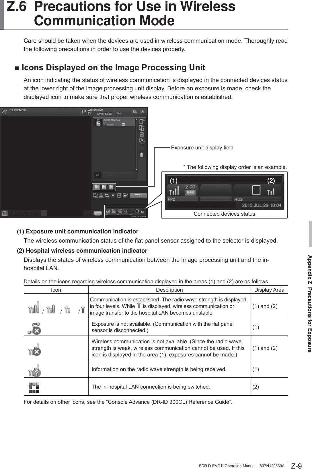 Z-9Appendix Z  Precautions for ExposureFDR D-EVO II Operation Manual    897N120339A Z.6 Precautions for Use in Wireless Communication ModeCare should be taken when the devices are used in wireless communication mode. Thoroughly read the following precautions in order to use the devices properly.Ŷ,FRQV&apos;LVSOD\HGRQWKH,PDJH3URFHVVLQJ8QLWAn icon indicating the status of wireless communication is displayed in the connected devices status at the lower right of the image processing unit display. Before an exposure is made, check the displayed icon to make sure that proper wireless communication is established.Connected devices status(2)(1)* The following display order is an example.([SRVXUHXQLWGLVSOD\¿HOG(1) Exposure unit communication indicator7KHZLUHOHVVFRPPXQLFDWLRQVWDWXVRIWKHÀDWSDQHOVHQVRUDVVLJQHGWRWKHVHOHFWRULVGLVSOD\HG(2) Hospital wireless communication indicator Displays the status of wireless communication between the image processing unit and the in-hospital LAN.Details on the icons regarding wireless communication displayed in the areas (1) and (2) are as follows.Icon Description Display Area /   /   /Communication is established. The radio wave strength is displayed in four levels. While   is displayed, wireless communication or image transfer to the hospital LAN becomes unstable.(1) and (2) ([SRVXUHLVQRWDYDLODEOH&amp;RPPXQLFDWLRQZLWKWKHÀDWSDQHOsensor is disconnected.) (1)Wireless communication is not available. (Since the radio wave strength is weak, wireless communication cannot be used. If this icon is displayed in the area (1), exposures cannot be made.)(1) and (2) Information on the radio wave strength is being received. (1)The in-hospital LAN connection is being switched. (2)For details on other icons, see the “Console Advance (DR-ID 300CL) Reference Guide”.