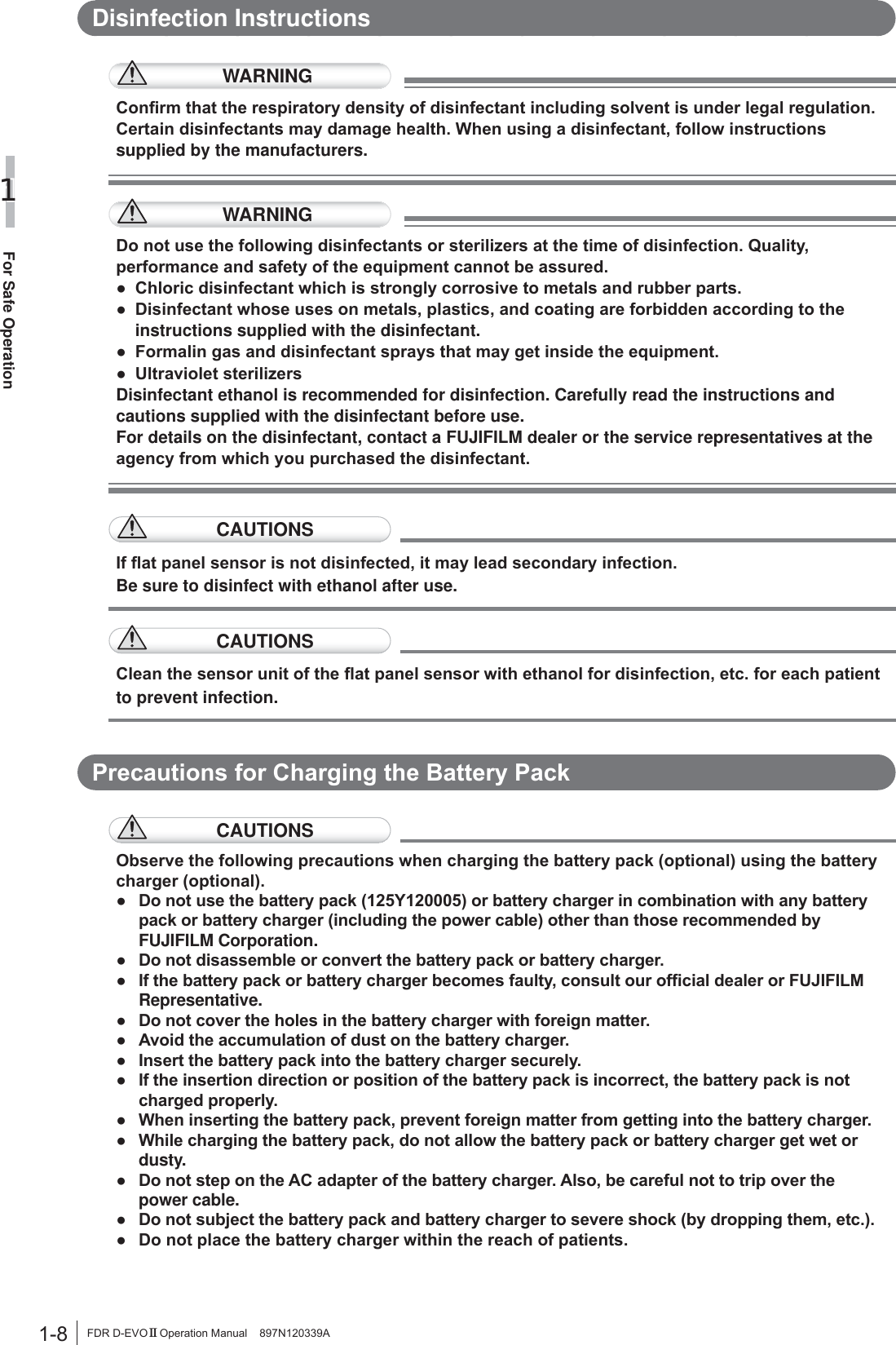 1-8For Safe Operation1FDR D-EVO II Operation Manual    897N120339ADisinfection InstructionsWARNING&amp;RQ¿UPWKDWWKHUHVSLUDWRU\GHQVLW\RIGLVLQIHFWDQWLQFOXGLQJVROYHQWLVXQGHUOHJDOUHJXODWLRQ&amp;HUWDLQGLVLQIHFWDQWVPD\GDPDJHKHDOWK:KHQXVLQJDGLVLQIHFWDQWIROORZLQVWUXFWLRQVsupplied by the manufacturers.WARNING&apos;RQRWXVHWKHIROORZLQJGLVLQIHFWDQWVRUVWHULOL]HUVDWWKHWLPHRIGLVLQIHFWLRQ4XDOLW\SHUIRUPDQFHDQGVDIHW\RIWKHHTXLSPHQWFDQQRWEHDVVXUHGƔ &amp;KORULFGLVLQIHFWDQWZKLFKLVVWURQJO\FRUURVLYHWRPHWDOVDQGUXEEHUSDUWVƔ &apos;LVLQIHFWDQWZKRVHXVHVRQPHWDOVSODVWLFVDQGFRDWLQJDUHIRUELGGHQDFFRUGLQJWRWKHinstructions supplied with the disinfectant.Ɣ )RUPDOLQJDVDQGGLVLQIHFWDQWVSUD\VWKDWPD\JHWLQVLGHWKHHTXLSPHQWƔ 8OWUDYLROHWVWHULOL]HUVDisinfectant ethanol is recommended for disinfection. Carefully read the instructions and cautions supplied with the disinfectant before use.For details on the disinfectant, contact a FUJIFILM dealer or the service representatives at the DJHQF\IURPZKLFK\RXSXUFKDVHGWKHGLVLQIHFWDQWCAUTIONS,IÀDWSDQHOVHQVRULVQRWGLVLQIHFWHGLWPD\OHDGVHFRQGDU\LQIHFWLRQBe sure to disinfect with ethanol after use.CAUTIONS&amp;OHDQWKHVHQVRUXQLWRIWKHÀDWSDQHOVHQVRUZLWKHWKDQROIRUGLVLQIHFWLRQHWFIRUHDFKSDWLHQWto prevent infection.3UHFDXWLRQVIRU&amp;KDUJLQJWKH%DWWHU\3DFNCAUTIONS2EVHUYHWKHIROORZLQJSUHFDXWLRQVZKHQFKDUJLQJWKHEDWWHU\SDFNRSWLRQDOXVLQJWKHEDWWHU\FKDUJHURSWLRQDOƔ &apos;RQRWXVHWKHEDWWHU\SDFN&lt;RUEDWWHU\FKDUJHULQFRPELQDWLRQZLWKDQ\EDWWHU\SDFNRUEDWWHU\FKDUJHULQFOXGLQJWKHSRZHUFDEOHRWKHUWKDQWKRVHUHFRPPHQGHGE\FUJIFILM Corporation.Ɣ &apos;RQRWGLVDVVHPEOHRUFRQYHUWWKHEDWWHU\SDFNRUEDWWHU\FKDUJHUƔ ,IWKHEDWWHU\SDFNRUEDWWHU\FKDUJHUEHFRPHVIDXOW\FRQVXOWRXURI¿FLDOGHDOHURU)8-,),/0Representative.Ɣ &apos;RQRWFRYHUWKHKROHVLQWKHEDWWHU\FKDUJHUZLWKIRUHLJQPDWWHUƔ $YRLGWKHDFFXPXODWLRQRIGXVWRQWKHEDWWHU\FKDUJHUƔ ,QVHUWWKHEDWWHU\SDFNLQWRWKHEDWWHU\FKDUJHUVHFXUHO\Ɣ ,IWKHLQVHUWLRQGLUHFWLRQRUSRVLWLRQRIWKHEDWWHU\SDFNLVLQFRUUHFWWKHEDWWHU\SDFNLVQRWFKDUJHGSURSHUO\Ɣ :KHQLQVHUWLQJWKHEDWWHU\SDFNSUHYHQWIRUHLJQPDWWHUIURPJHWWLQJLQWRWKHEDWWHU\FKDUJHUƔ :KLOHFKDUJLQJWKHEDWWHU\SDFNGRQRWDOORZWKHEDWWHU\SDFNRUEDWWHU\FKDUJHUJHWZHWRUdusty.Ɣ &apos;RQRWVWHSRQWKH$&amp;DGDSWHURIWKHEDWWHU\FKDUJHU$OVREHFDUHIXOQRWWRWULSRYHUWKHpower cable.Ɣ &apos;RQRWVXEMHFWWKHEDWWHU\SDFNDQGEDWWHU\FKDUJHUWRVHYHUHVKRFNE\GURSSLQJWKHPHWFƔ &apos;RQRWSODFHWKHEDWWHU\FKDUJHUZLWKLQWKHUHDFKRISDWLHQWV