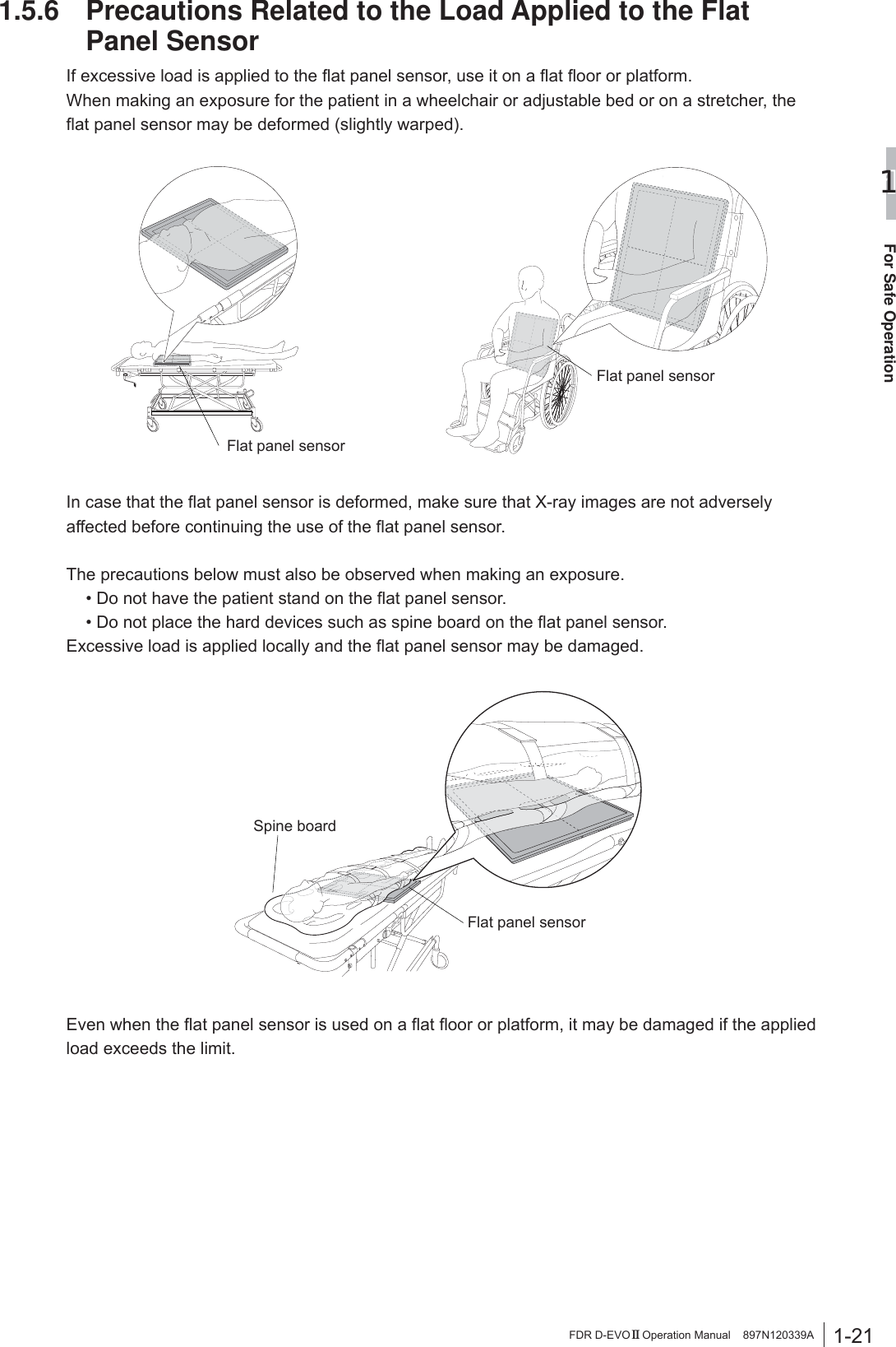 1-21For Safe Operation1FDR D-EVO II Operation Manual    897N120339A1.5.6  Precautions Related to the Load Applied to the Flat Panel Sensor,IH[FHVVLYHORDGLVDSSOLHGWRWKHÀDWSDQHOVHQVRUXVHLWRQDÀDWÀRRURUSODWIRUPWhen making an exposure for the patient in a wheelchair or adjustable bed or on a stretcher, the ÀDWSDQHOVHQVRUPD\EHGHIRUPHGVOLJKWO\ZDUSHGFlat panel sensorFlat panel sensor,QFDVHWKDWWKHÀDWSDQHOVHQVRULVGHIRUPHGPDNHVXUHWKDW;UD\LPDJHVDUHQRWDGYHUVHO\DIIHFWHGEHIRUHFRQWLQXLQJWKHXVHRIWKHÀDWSDQHOVHQVRUThe precautions below must also be observed when making an exposure.  &apos;RQRWKDYHWKHSDWLHQWVWDQGRQWKHÀDWSDQHOVHQVRU &apos;RQRWSODFHWKHKDUGGHYLFHVVXFKDVVSLQHERDUGRQWKHÀDWSDQHOVHQVRU([FHVVLYHORDGLVDSSOLHGORFDOO\DQGWKHÀDWSDQHOVHQVRUPD\EHGDPDJHGFlat panel sensorSpine board(YHQZKHQWKHÀDWSDQHOVHQVRULVXVHGRQDÀDWÀRRURUSODWIRUPLWPD\EHGDPDJHGLIWKHDSSOLHGload exceeds the limit.