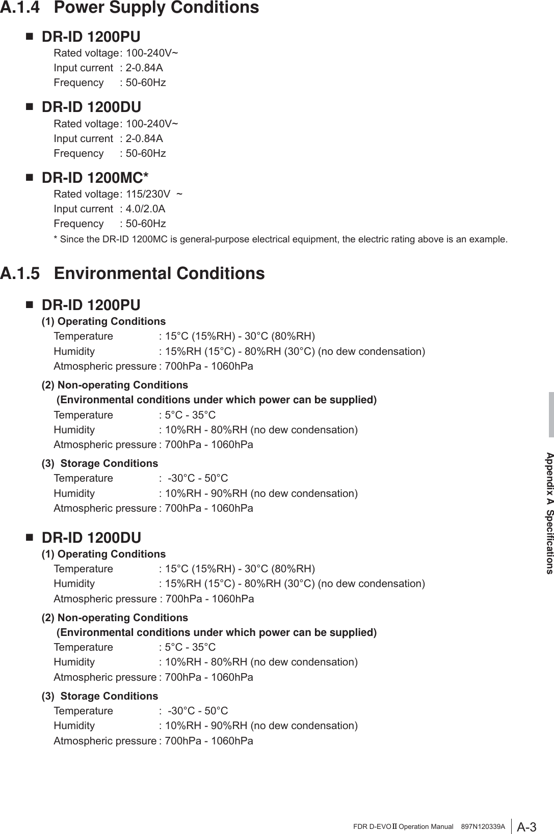 A-3Appendix A  SpecificationsFDR D-EVO II Operation Manual    897N120339AA.1.4  Power Supply ConditionsŶ DR-ID 1200PU 5DWHGYROWDJH9a ,QSXWFXUUHQW $ )UHTXHQF\ +]Ŷ DR-ID 1200DU 5DWHGYROWDJH9a ,QSXWFXUUHQW $ )UHTXHQF\ +]Ŷ DR-ID 1200MC* 5DWHGYROWDJH9a ,QSXWFXUUHQW $ )UHTXHQF\ +] *  Since the DR-ID 1200MC is general-purpose electrical equipment, the electric rating above is an example. A.1.5 Environmental ConditionsŶ DR-ID 1200PU2SHUDWLQJ&amp;RQGLWLRQV 7HPSHUDWXUH &amp;5+&amp;5+ +XPLGLW\ 5+&amp;5+&amp;QRGHZFRQGHQVDWLRQ $WPRVSKHULFSUHVVXUHK3DK3D1RQRSHUDWLQJ&amp;RQGLWLRQV     (Environmental conditions under which power can be supplied) 7HPSHUDWXUH &amp;&amp; +XPLGLW\ 5+5+QRGHZFRQGHQVDWLRQ $WPRVSKHULFSUHVVXUHK3DK3D6WRUDJH&amp;RQGLWLRQV 7HPSHUDWXUH &amp;&amp; +XPLGLW\ 5+5+QRGHZFRQGHQVDWLRQ $WPRVSKHULFSUHVVXUHK3DK3DŶ DR-ID 1200DU2SHUDWLQJ&amp;RQGLWLRQV 7HPSHUDWXUH &amp;5+&amp;5+ +XPLGLW\ 5+&amp;5+&amp;QRGHZFRQGHQVDWLRQ $WPRVSKHULFSUHVVXUHK3DK3D1RQRSHUDWLQJ&amp;RQGLWLRQV     (Environmental conditions under which power can be supplied) 7HPSHUDWXUH &amp;&amp; +XPLGLW\ 5+5+QRGHZFRQGHQVDWLRQ $WPRVSKHULFSUHVVXUHK3DK3D6WRUDJH&amp;RQGLWLRQV 7HPSHUDWXUH &amp;&amp; +XPLGLW\ 5+5+QRGHZFRQGHQVDWLRQ $WPRVSKHULFSUHVVXUHK3DK3D