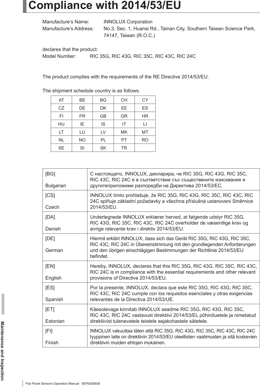 Maintenance and InspectionFlat Panel Sensors Operation Manual   897N200608Compliance with 2014/53/EUManufacture’s Name:  INNOLUX CorporationManufacture’s Address:   No.3, Sec. 1, Huansi Rd., Tainan City, Southern Taiwan Science Park, 74147, Taiwan (R.O.C.)declares that the product:Model Number:  RIC 35G, RIC 43G, RIC 35C, RIC 43C, RIC 24CThe product complies with the requirements of the RE Directive 2014/53/EU.The shipment schedule country is as follows.AT BE BG CH CYCZ DE DK EE ESFI FR GB GR HRHU IE IS IT LILT LU LV MK MTNL NO PL PT ROSE SI SK TR[BG]BulgarianС настоящето, INNOLUX, декларира, че RIC 35G, RIC 43G, RIC 35C,  RIC 43C, RIC 24C е в съответствие със съществените изисквания и другитеприложими разпоредби на Директива 2014/53/EC.[CS]CzechINNOLUX tímto prohlašuje, že RIC 35G, RIC 43G, RIC 35C, RIC 43C, RIC 24C splňuje základní požadavky a všechna příslušná ustanoveni Směrnice 2014/53/EU.[DA]DanishUndertegnede INNOLUX erklærer herved, at følgende udstyr RIC 35G,  RIC 43G, RIC 35C, RIC 43C, RIC 24C overholder de væsentlige krav og øvrige relevante krav i direktiv 2014/53/EU.[DE] GermanHiermit erklärt INNOLUX, dass sich das Gerät RIC 35G, RIC 43G, RIC 35C, RIC 43C, RIC 24C in Übereinstimmung mit den grundlegenden Anforderungen und den übrigen einschlägigen Bestimmungen der Richtlinie 2014/53/EU bendet.[EN]EnglishHereby, INNOLUX, declares that this RIC 35G, RIC 43G, RIC 35C, RIC 43C, RIC 24C is in compliance with the essential requirements and other relevant provisions of Directive 2014/53/EU.[ES]SpanishPor la presente, INNOLUX, declara que este RIC 35G, RIC 43G, RIC 35C, RIC 43C, RIC 24C cumple con los requisitos esenciales y otras exigencias relevantes de la Directiva 2014/53/UE.[ET] EstonianKäesolevaga kinnitab INNOLUX seadme RIC 35G, RIC 43G, RIC 35C,  RIC 43C, RIC 24C vastavust direktiivi 2014/53/EL põhinõuetele ja nimetatud direktiivist tulenevatele teistele asjakohastele sätetele.[FI]FinishINNOLUX vakuuttaa täten että RIC 35G, RIC 43G, RIC 35C, RIC 43C, RIC 24C tyyppinen laite on direktiivin 2014/53/EU oleellisten vaatimusten ja sitä koskevien direktiivin muiden ehtojen mukainen.