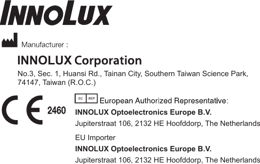 INNOLUXNo.3, Sec. 1, Huansi Rd., Tainan City, Southern Taiwan Science Park, 74147, Taiwan (R.O.C.)INNOLUX Optoelectronics Europe B.V.Jupiterstraat 106, 2132 HE Hoofddorp, The NetherlandsEU ImporterINNOLUX Optoelectronics Europe B.V.Jupiterstraat 106, 2132 HE Hoofddorp, The NetherlandsINNOLUX MEDICAL SYSTEMS U.S.A., INC.419 WEST AVENUE, STAMFORD CT 06902, U.S.A.