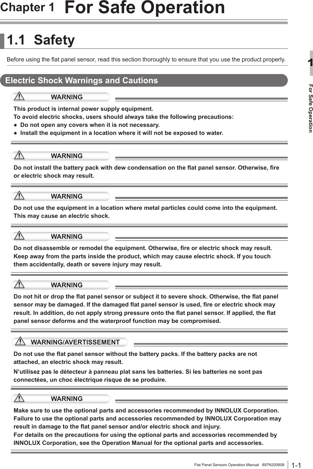 1-1For Safe Operation1Flat Panel Sensors Operation Manual   897N200608Chapter 1  For Safe Operation1.1 SafetyBefore using the at panel sensor, read this section thoroughly to ensure that you use the product properly.Electric Shock Warnings and CautionsWARNINGThis product is internal power supply equipment.To avoid electric shocks, users should always take the following precautions:●  Do not open any covers when it is not necessary.●  Install the equipment in a location where it will not be exposed to water.WARNINGDo not install the battery pack with dew condensation on the at panel sensor. Otherwise, re or electric shock may result.WARNINGDo not use the equipment in a location where metal particles could come into the equipment. This may cause an electric shock.WARNINGDo not disassemble or remodel the equipment. Otherwise, re or electric shock may result. Keep away from the parts inside the product, which may cause electric shock. If you touch them accidentally, death or severe injury may result. WARNINGDo not hit or drop the at panel sensor or subject it to severe shock. Otherwise, the at panel sensor may be damaged. If the damaged at panel sensor is used, re or electric shock may result. In addition, do not apply strong pressure onto the at panel sensor. If applied, the at panel sensor deforms and the waterproof function may be compromised.WARNING/AVERTISSEMENTDo not use the at panel sensor without the battery packs. If the battery packs are not attached, an electric shock may result.N’utilisez pas le détecteur à panneau plat sans les batteries. Si les batteries ne sont pas connectées, un choc électrique risque de se produire.WARNINGMake sure to use the optional parts and accessories recommended by INNOLUX Corporation. Failure to use the optional parts and accessories recommended by INNOLUX Corporation may result in damage to the at panel sensor and/or electric shock and injury.For details on the precautions for using the optional parts and accessories recommended by INNOLUX Corporation, see the Operation Manual for the optional parts and accessories. 