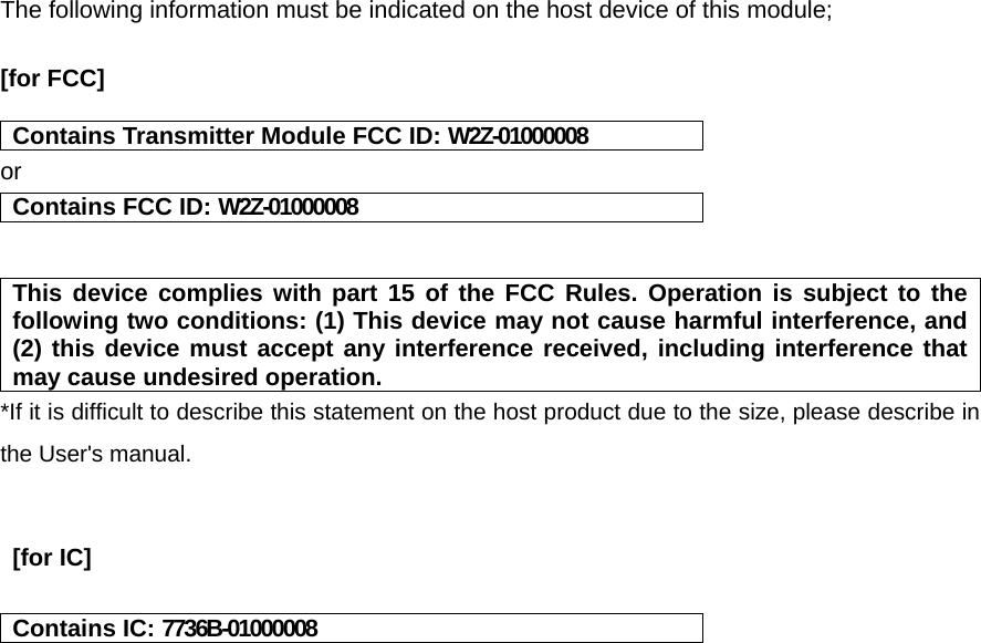 The following information must be indicated on the host device of this module;  [for FCC]    Contains Transmitter Module FCC ID: W2Z-01000008 or Contains FCC ID: W2Z-01000008   This device complies with part 15 of the FCC Rules. Operation is subject to the following two conditions: (1) This device may not cause harmful interference, and (2) this device must accept any interference received, including interference that may cause undesired operation. *If it is difficult to describe this statement on the host product due to the size, please describe in the User&apos;s manual.    [for IC]    Contains IC: 7736B-01000008    