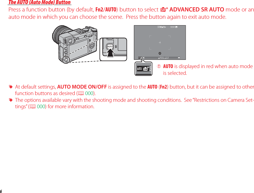 6Parts of the CameraThe AUTO (Auto Mode) ButtonThe AUTO (Auto Mode) ButtonPress a function button (by default, Fn2/AUTO) button to select S ADVANCED SR AUTO mode or an auto mode in which you can choose the scene.  Press the button again to exit auto mode. RAt default settings, AUTO MODE ON/OFF is assigned to the AUTO (Fn2) button, but it can be assigned to other function buttons as desired (P 000). RThe options available vary with the shooting mode and shooting conditions.  See “Restrictions on Camera Set-tings” (P 000) for more information. QAUTO is displayed in red when auto mode is selected.