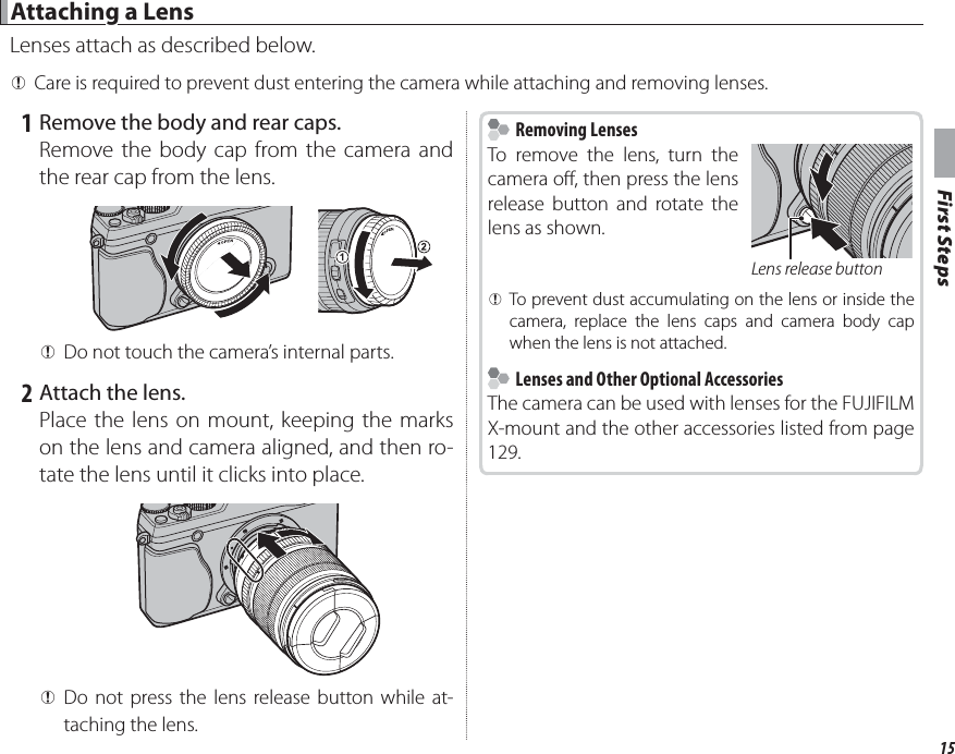 15First Steps Attaching a Lens Attaching a LensLenses attach as described below. QCare is required to prevent dust entering the camera while attaching and removing lenses. 1 Remove the body and rear caps.Remove the body cap from the camera and the rear cap from the lens. QDo not touch the camera’s internal parts. 2 Attach the lens.Place the lens on mount, keeping the marks on the lens and camera aligned, and then ro-tate the lens until it clicks into place. QDo not press the lens release button while at-taching the lens.    Removing Lenses Removing LensesTo remove the lens, turn the camera o , then press the lens release button and rotate the lens as shown.Lens release button QTo prevent dust accumulating on the lens or inside the camera, replace the lens caps and camera body cap when the lens is not attached.    Lenses and Other Optional Accessories  Lenses and Other Optional AccessoriesThe camera can be used with lenses for the FUJIFILM X-mount and the other accessories listed from page 129.