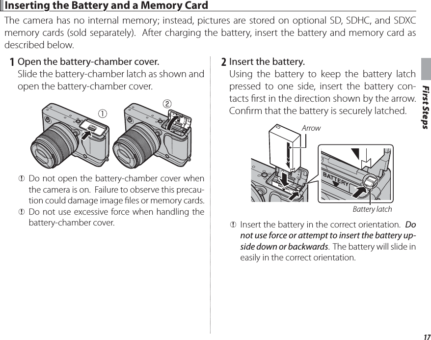 17First Steps Inserting the Battery and a Memory Card Inserting the Battery and a Memory CardThe camera has no internal memory; instead, pictures are stored on optional SD, SDHC, and SDXC memory cards (sold separately).  After charging the battery, insert the battery and memory card as described below.   1  Open the battery-chamber cover.Slide the battery-chamber latch as shown and open the battery-chamber cover. QDo not open the battery-chamber cover when the camera is on.  Failure to observe this precau-tion could damage image  les or memory cards. QDo not use excessive force when handling the battery-chamber cover.   2  Insert the battery.Using the battery to keep the battery latch pressed to one side, insert the battery con-tacts  rst in the direction shown by the arrow. Con rm that the battery is securely latched.Battery latchArrow QInsert the battery in the correct orientation.  Do not use force or attempt to insert the battery up-side down or backwards.  The battery will slide in easily in the correct orientation.