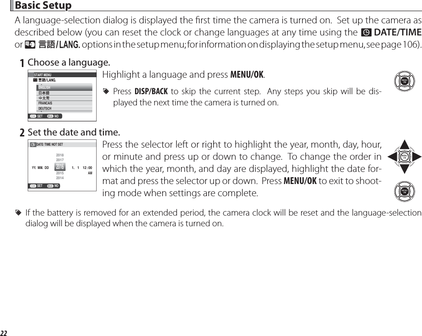 22 Basic Setup Basic  SetupA language-selection dialog is displayed the  rst time the camera is turned on.  Set up the camera as described below (you can reset the clock or change languages at any time using the F DATE/TIME or Q a options in the setup menu; for information on displaying the setup menu, see page 106). 1 Choose a language.START MENUNOSETENGLISHFRANCAISDEUTSCHHighlight a language and press MENU/OK. RPress  DISP/BACK to skip the current step.  Any steps you skip will be dis-played the next time the camera is turned on. 2 Set the date and time.NOSETYY.  MM.  DDDATE/ TIME NOT SET 1.   1201612 : 00AM2015201420182017Press the selector left or right to highlight the year, month, day, hour, or minute and press up or down to change.  To change the order in which the year, month, and day are displayed, highlight the date for-mat and press the selector up or down.  Press MENU/OK to exit to shoot-ing mode when settings are complete. RIf the battery is removed for an extended period, the camera clock will be reset and the language-selection dialog will be displayed when the camera is turned on.