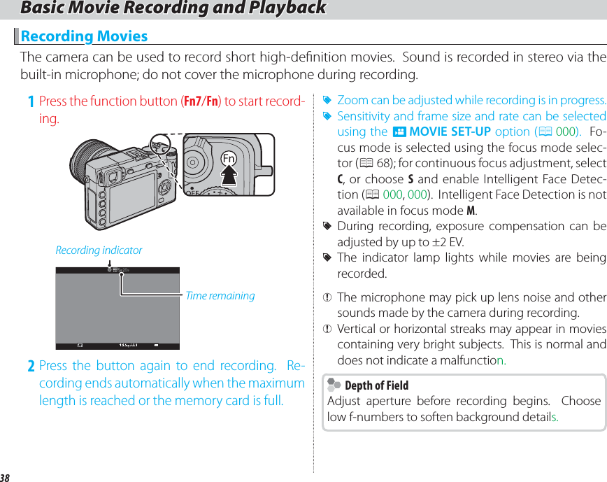 38Basic Movie Recording and PlaybackBasic Movie Recording and Playback  Recording MoviesRecording MoviesThe camera can be used to record short high-de nition movies.  Sound is recorded in stereo via the built-in microphone; do not cover the microphone during recording. 1 Press the function button (Fn7/Fn) to start record-ing.Recording indicatorTime remaining 2 Press the button again to end recording.  Re-cording ends automatically when the maximum length is reached or the memory card is full. RZoom can be adjusted while recording is in progress. RSensitivity and frame size and rate can be selected using the W MOVIE SET-UP option (P 000).  Fo-cus mode is selected using the focus mode selec-tor (P 68); for continuous focus adjustment, select C, or choose S and enable Intelligent Face Detec-tion (P 000, 000).  Intelligent Face Detection is not available in focus mode M. RDuring recording, exposure compensation can be adjusted by up to ±2EV. RThe indicator lamp lights while movies are being recorded. Q The microphone may pick up lens noise and other sounds made by the camera during recording. QVertical or horizontal streaks may appear in movies containing very bright subjects.  This is normal and does not indicate a malfunction.    Depth of Field  Depth of FieldAdjust aperture before recording begins.  Choose low f-numbers to soften background details.