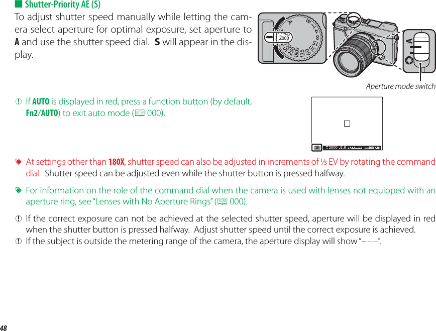 48Mode Selection ■ Shutter-Priority AE (S)To adjust shutter speed manually while letting the cam-era select aperture for optimal exposure, set aperture to A and use the shutter speed dial.  S will appear in the dis-play.Aperture mode switch QIf AUTO is displayed in red, press a function button (by default, Fn2/AUTO) to exit auto mode (P 000).5.6 400S2000 RAt settings other than 180X, shutter speed can also be adjusted in increments of /EV by rotating the command dial.  Shutter speed can be adjusted even while the shutter button is pressed halfway. RFor information on the role of the command dial when the camera is used with lenses not equipped with an aperture ring, see “Lenses with No Aperture Rings” (P 000). QIf the correct exposure can not be achieved at the selected shutter speed, aperture will be displayed in red when the shutter button is pressed halfway.  Adjust shutter speed until the correct exposure is achieved. QIf the subject is outside the metering range of the camera, the aperture display will show “– – –”.