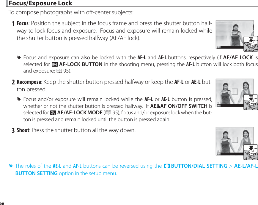 56 Focus/Exposure Lock Focus/Exposure  LockTo compose photographs with o -center subjects: 1 Focus: Position the subject in the focus frame and press the shutter button half-way to lock focus and exposure.  Focus and exposure will remain locked while the shutter button is pressed halfway (AF/AE lock).P RFocus and exposure can also be locked with the AF-L and AE-L buttons, respectively (if AE/AF LOCK is selected for d AF-LOCK BUTTON in the shooting menu, pressing the AF-L button will lock both focus and exposure; P 95). 2 Recompose: Keep the shutter button pressed halfway or keep the AF-L or AE-L but-ton pressed. RFocus and/or exposure will remain locked while the AF-L or AE-L button is pressed, whether or not the shutter button is pressed halfway.  If AE&amp;AF ON/OFF SWITCH is selected for v AE/AF-LOCK MODE (P 95), focus and/or exposure lock when the but-ton is pressed and remain locked until the button is pressed again.P 3 Shoot: Press the shutter button all the way down.P RThe roles of the AE-L and AF-L buttons can be reversed using the h BUTTON/DIAL SETTING &gt; AE-L/AF-L BUTTON SETTING option in the setup menu.