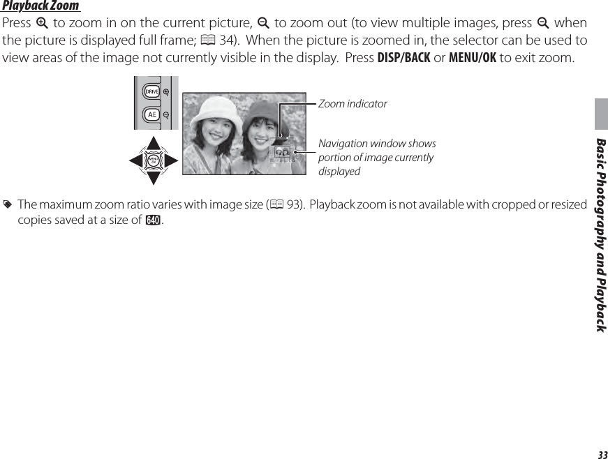 33Basic Photography and PlaybackViewing Pictures Playback Zoom Playback  ZoomPress k to zoom in on the current picture, n to zoom out (to view multiple images, press n when the picture is displayed full frame; P 34).  When the picture is zoomed in, the selector can be used to view areas of the image not currently visible in the display.  Press DISP/BACK or MENU/OK to exit zoom.Zoom indicatorNavigation window shows portion of image currently displayed RThe maximum zoom ratio varies with image size (P 93).  Playback zoom is not available with cropped or resized copies saved at a size of a.