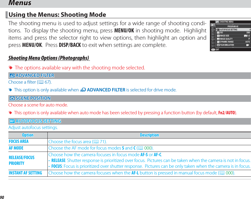 90MenusMenusUsing the Menus: Shooting ModeUsing the Menus: Shooting ModeThe shooting menu is used to adjust settings for a wide range of shooting condi-tions.  To display the shooting menu, press MENU/OK in shooting mode.  Highlight items and press the selector right to view options, then highlight an option and press MENU/OK.  Press DISP/BACK to exit when settings are complete.EXITSHOOTING MENUISOAUTOFOCUS SETTINGPROGRAM AEIMAGE SIZEIMAGE QUALITYDYNAMIC RANGE AUTOFILM SIMULATIONF2003:2PShooting Menu Options (Photographs)Shooting Menu Options (Photographs) RThe options available vary with the shooting mode selected.dd ADVANCED FILTER ADVANCED  FILTERChoose a  lter (P 67). RThis option is only available when Y ADVANCED FILTER is selected for drive mode. A A SCENE POSITION SCENE POSITIONChoose a scene for auto mode. RThis option is only available when auto mode has been selected by pressing a function button (by default, Fn2/AUTO). G G AUTOFOCUS SETTING AUTOFOCUS SETTINGAdjust autofocus settings.OptionOptionDescriptionDescriptionFOCUS AREAFOCUS AREA Choose the focus area (P 71).AF MODEAF MODE Choose the AF mode for focus modes S and C (P 000).RELEASE/FOCUS RELEASE/FOCUS PRIORITYPRIORITYChoose how the camera focuses in focus mode AF-S or AF-C.•  RELEASE: Shutter response is prioritized over focus.  Pictures can be taken when the camera is not in focus.•  FOCUS: Focus is prioritized over shutter response.  Pictures can be only taken when the camera is in focus.INSTANT AF SETTINGINSTANT AF SETTING Choose how the camera focuses when the AF-L button is pressed in manual focus mode (P 000).