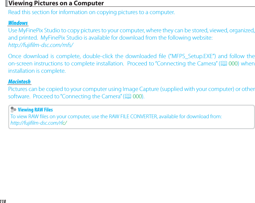118 Viewing Pictures on a Computer Viewing Pictures on a ComputerRead this section for information on copying pictures to a computer.WindowsWindowsUse MyFinePix Studio to copy pictures to your computer, where they can be stored, viewed, organized, and printed.  MyFinePix Studio is available for download from the following website:http://fujifilm-dsc.com/mfs/Once download is complete, double-click the downloaded  le (“MFPS_Setup.EXE”) and follow the on-screen instructions to complete installation.  Proceed to “Connecting the Camera” (P 000) when installation is complete.MacintoshMacintoshPictures can be copied to your computer using Image Capture (supplied with your computer) or other software.  Proceed to “Connecting the Camera” (P 000).    Viewing RAW Files  Viewing RAW FilesTo view RAW  les on your computer, use the RAW FILE CONVERTER, available for download from:http://fujifilm-dsc.com/rfc/