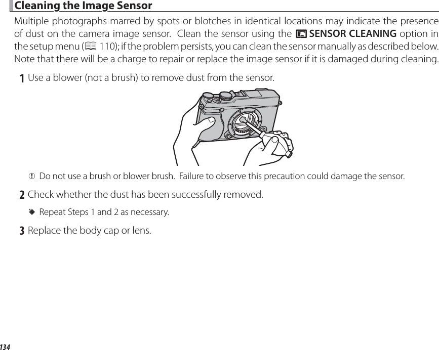 134 Cleaning the Image Sensor Cleaning the Image SensorMultiple photographs marred by spots or blotches in identical locations may indicate the presence of dust on the camera image sensor.  Clean the sensor using the V SENSOR CLEANING option in the setup menu (P 110); if the problem persists, you can clean the sensor manually as described below.  Note that there will be a charge to repair or replace the image sensor if it is damaged during cleaning. 1 Use a blower (not a brush) to remove dust from the sensor. QDo not use a brush or blower brush.  Failure to observe this precaution could damage the sensor. 2 Check whether the dust has been successfully removed. RRepeat Steps 1 and 2 as necessary. 3 Replace the body cap or lens.